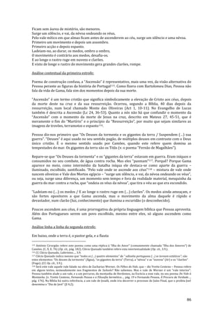 86
Ficam sem áurea de mistério, são menores.
Surge um silêncio, e vai, da névoa ondeando os véus,
Pelo vale mítico em que almas ficam antes de ascenderem ao céu, surge um silêncio e uma névoa.
Primeiro um movimento e depois um assombro.
Primeiro acção e depois espanto.
Ladeiam-no, ao durar, os medos, ombro a ombro,
O movimento é contrário aos medos, desafia-os.
E ao longe o rastro ruge em nuvens e clarões.
E visto de longe o rastro do movimento gera grandes clarões, rompe.
Análise contextual da primeira estrofe:
Poema de construç~o confusa, a “Ascens~o” é representativo, mais uma vez, da vis~o alternativa de
Pessoa perante as figuras da história de Portugal115. Como fizera com Bartolomeu Dias, Pessoa não
fala da vida de Gama, fala sim dos momentos depois da sua morte.
“Ascens~o” é um termo crist~o que significa simbolicamente a elevaç~o de Cristo aos céus, depois
da morte deste na cruz e da sua ressurreição. Ocorreu, segundo a Bíblia, 40 dias depois da
ressurreição, num local chamado Monte das Oliveiras (Act 1, 10-11). No Evangelho de Lucas
também é descrita a Ascensão (Lc 24, 36-53). Quanto a nós não há que confundir o momento da
“Ascens~o” com o momento da morte de Jesus na cruz, descrito em Mateus 27, 45-51, que é
meramente o fim do “Martírio” e o princípio da “Ressurreiç~o”, por muito que sejam similares as
imagens de trovões, terramotos e espanto116.
Pessoa diz-nos primeiro que “Os Deuses da tormenta e os gigantes da terra / Suspendem (…) sua
guerra”. “Deuses” é aqui usado no seu sentido pag~o, de múltiplos deuses em contraste com o Deus
único cristão. È o mesmo sentido usado por Camões, quando este refere quem domina as
tempestades do mar. Os gigantes da terra s~o os Tit~s (v. o poema “Fern~o de Magalh~es”).
Repare-se que “Os Deuses da tormenta” e os “gigantes da terra” estavam em guerra. Eram iníquos e
consumidos no seu combate, de água contra rocha. Mas eles “pasmam”117. Porquê? Porque Gama
aparece no meio, como intermédio da batalha iníqua ele destaca-se como aparte da guerra –
iluminado, escolhido, santificado. “Pelo vale onde se ascende aos céus”118 – mistura de vale onde
nascem oliveiras e Vale dos Mortos egípcio – “surge um silêncio, e vai, da névoa ondeando os véus”,
ou seja, surge uma diferença, um momento sem tempo e fora da realidade material, mesquinha da
guerra do mar contra a rocha, que “ondeia os véus da névoa”, que tira o véu ao que era escondido.
“Ladeiam-no (…) os medos / E ao longe o rastro ruge em (…) clarões”. Os medos ainda ameaçam, e
são fortes opositores a que Gama ascenda, mas o movimento da alma daquele é rápido e
devastador, num clarão (luz, conhecimento) que ilumina a escuridão (o desconhecido).
Poucos ascendem aos céus, é uma prorrogativa da própria linguagem bíblica que Pessoa aproveita.
Além dos Portugueses serem um povo escolhido, mesmo entre eles, só alguns ascendem como
Gama.
Análise linha a linha da segunda estrofe:
Em baixo, onde a terra é, o pastor gela, e a flauta
115 António Cirurgião refere este poema como uma réplica { “Ilha do Amor” (comummente chamada “Ilha dos Amores”) de
Camões. (C. X, E. 76) (Op. cit., pág. 182). Clécio Quesado também refere esta intertextualidade (Op. cit., 3.9.).
116 Cf. Clécio Quesado, Labirintos…, 3.9.
117 Clécio Quesado indica mesmo que “todos os (…) quatro elementos” da “ odisséia portuguesa (…) se tornam est|ticos”; são
estes elementos: “Os deuses da tormenta” (Água), “os gigantes da terra” (Terra), a “névoa” e as “nuvens” (Ar) e os “clarões”
(Fogo). (Cf. Op. cit., 3.9.).
118 Será este vale aquele vale falado na obra de Zacharias Werner, Os Filhos do Vale, que – diz Yvette Centeno – Pessoa refere
em alguns textos, nomeadamente nos fragmentos de Subsolo? N~o sabemos. Mas o vale de Werner é um “vale interior”.
Pessoa também alude a um vale, e a um percurso, da montanha de Herdemos, na Escócia a esse vale, no seu poema Do Vale à
Montanha. (v. Yvette Centeno, Fernando Pessoa e a Filosofia hermética…, pág. 19 e Fernando Pessoa, À Procura da Verdade…,
pág. 176). Na Bíblia há outra referência, a um vale de Josafá, onde iria decorrer o processo do Juízo Final, que o profeta Joel
denomina o “Dia de Javé” (Jl 4,2).
 