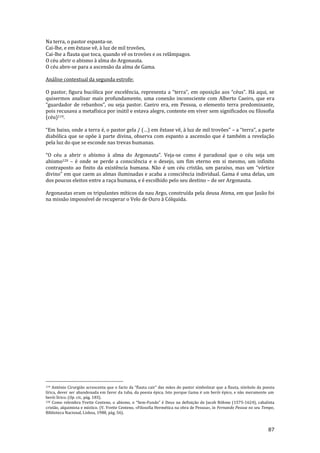 87
Na terra, o pastor espanta-se.
Cai-lhe, e em êxtase vê, à luz de mil trovões,
Cai-lhe a flauta que toca, quando vê os trovões e os relâmpagos.
O céu abrir o abismo à alma do Argonauta.
O céu abre-se para a ascensão da alma de Gama.
Análise contextual da segunda estrofe:
O pastor, figura bucólica por excelência, representa a “terra”, em oposiç~o aos “céus”. H| aqui, se
quisermos analisar mais profundamente, uma conexão inconsciente com Alberto Caeiro, que era
“guardador de rebanhos”, ou seja pastor. Caeiro era, em Pessoa, o elemento terra predominante,
pois recusava a metafísica por inútil e estava alegre, contente em viver sem significados ou filosofia
(céu)119.
“Em baixo, onde a terra é, o pastor gela / (…) em êxtase vê, { luz de mil trovões” – a “terra”, a parte
diabólica que se opõe à parte divina, observa com espanto a ascensão que é também a revelação
pela luz do que se esconde nas trevas humanas.
“O céu a abrir o abismo { alma do Argonauta”. Veja-se como é paradoxal que o céu seja um
abismo120 – é onde se perde a consciência e o desejo, um fim eterno em si mesmo, um infinito
contraposto ao finito da existência humana. N~o é um céu crist~o, um paraíso, mas um “vórtice
divino” em que caem as almas iluminadas e acaba a consciência individual. Gama é uma delas, um
dos poucos eleitos entre a raça humana, e é escolhido pelo seu destino – de ser Argonauta.
Argonautas eram os tripulantes míticos da nau Argo, construída pela deusa Atena, em que Jasão foi
na missão impossível de recuperar o Velo de Ouro à Cólquida.
119 António Cirurgi~o acrescenta que o facto da “flauta cair” das m~os do pastor simbolizar que a flauta, símbolo da poesia
lírica, dever ser abandonada em favor da tuba, da poesia épica. Isto porque Gama é um herói épico, e não meramente um
herói lírico. (Op. cit., pág. 183).
120 Como relembra Yvette Centeno, o abismo, o “Sem-Fundo” é Deus na definiç~o de Jacob Böhme (1575-1624), cabalista
cristão, alquimista e místico. (V. Yvette Centeno, «Filosofia Hermética na obra de Pessoa», in Fernando Pessoa no seu Tempo,
Biblioteca Nacional, Lisboa, 1988, pág. 56).
 