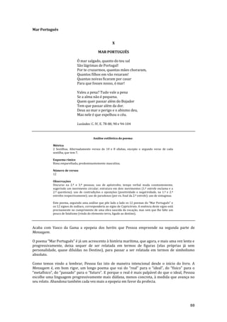 88
Mar Português
X
MAR PORTUGUÊS
Ó mar salgado, quanto do teu sal
São lágrimas de Portugal!
Por te cruzarmos, quantas mães choraram,
Quantos filhos em vão rezaram!
Quantas noivas ficaram por casar
Para que fosses nosso, ó mar!
Valeu a pena? Tudo vale a pena
Se a alma não é pequena.
Quem quer passar além do Bojador
Tem que passar além da dor.
Deus ao mar o perigo e o abismo deu,
Mas nele é que espelhou o céu.
Lusíadas: C. IV, E. 78-80, 90 e 94-104
Análise estilística do poema:
Métrica
2 Sextilhas. Alternadamente versos de 10 e 8 sílabas, excepto o segundo verso de cada
sextilha, que tem 7.
Esquema rímico
Rima emparelhada, predominantemente masculina.
Número de versos
12
Observações
Discurso na 2.ª e 3.ª pessoas; uso de apóstrofes; tempo verbal muda constantemente,
sugerindo um movimento circular; estrutura em dois movimentos (1.ª estrofe exclama e a
2.ª questiona); uso de contradições e oposições (positividade e negatividade, na 1.ª e 2.ª
estrofes respectivamente); uso de paradoxos (por ex. final da 2.ª estrofe); uso de sintagmas.
Este poema, seguindo uma an|lise que põe lado a lado os 12 poemas do “Mar Português” e
os 12 signos do zodíaco, corresponderia ao signo de Capricórnio. A essência deste signo está
precisamente no cumprimento de uma obra nascida da vocação, mas sem que lhe falte um
pouco de fatalismo (vindo do elemento terra, ligado ao destino).
Acaba com Vasco da Gama a epopeia dos heróis que Pessoa empreende na segunda parte de
Mensagem.
O poema “Mar Português” é j| um acrescento { história marítima, que agora, e mais uma vez lenta e
progressivamente, deixa sequer de ser relatada em termos de figuras (elas próprias já sem
personalidade, quase diluídas no Destino), para passar a ser relatada em termos de simbolismo
absoluto.
Como temos vindo a lembrar, Pessoa faz isto de maneira intencional desde o início do livro. A
Mensagem é, em bom rigor, um longo poema que vai do “real” para o “ideal”, do “físico” para o
“metafísico”, do “passado” para o “futuro”. E porque o real é mais palpável do que o ideal, Pessoa
escolhe uma linguagem progressivamente mais diáfana, menos concreta, à medida que avança no
seu relato. Abandona também cada vez mais a epopeia em favor da profecia.
 