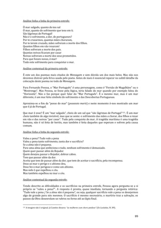 89
Análise linha a linha da primeira estrofe:
Ó mar salgado, quanto do teu sal
Ó mar, quanto do sofrimento que tens em ti.
São lágrimas de Portugal!
Não é o sofrimento, a dor, de portugueses?
Por te cruzarmos, quantas mães choraram,
Por te terem cruzado, mães sofreram a morte dos filhos.
Quantos filhos em vão rezaram!
Filhos sofreram a morte dos pais.
Quantas noivas ficaram por casar
Noivas sofreram a morte dos seus prometidos.
Para que fosses nosso, ó mar!
Todo este sofrimento para conquistar o mar.
Análise contextual da primeira estrofe:
É este um dos poemas mais citados de Mensagem e sem dúvida um dos mais belos. Mas não nos
devemos distrair pela lírica usada pelo poeta. Antes de mais é essencial reparar no subtil detalhe da
colocação deste poema no todo de Mensagem.
Para Fernando Pessoa, o “Mar Português” é uma personagem, como é “Fern~o de Magalh~es” ou o
“Mostrengo”. Mas Pessoa, se fosse pela lógica, teria falado do mar quando por exemplo falou do
“Horizonte”. N~o o faz porque quer falar do “Mar Português”. É o mesmo mar, mas é um mar
diferente, é um mar feito símbolo do sofrimento e das Descobertas Portuguesas.
Aproxima-se o fim da “posse do mar” (possessio maris) e neste momento é-nos mostrado um mar
que é já de Portugal.
Que mar é esse? É um “mar salgado”, cheio de um sal que “s~o l|grimas de Portugal”121. É um mar
cheio também de algo invisível, mas que se sente: o sofrimento das mães a chorar, dos filhos a rezar
em vão e das noivas “por casar”. Tudo pela conquista do mar. A tragédia marítima é uma tragédia
humana, não é só feita de heróis, mas também é feita daqueles que esperam e sofrem pela causa
comum.
Análise linha a linha da segunda estrofe:
Valeu a pena? Tudo vale a pena
Valeu a pena tanto sofrimento, tanta dor e sacrifício?
Se a alma não é pequena.
Para uma alma que ambiciona o tudo, nenhum sofrimento é demasiado.
Quem quer passar além do Bojador
Quem desejou passar o Bojador, dobrar cabos.
Tem que passar além da dor.
Aceita que tem de passar além da dor, que tem de aceitar o sacrifício, pela recompensa.
Deus ao mar o perigo e o abismo deu,
Deus fez o mar perigoso e como um abismo.
Mas nele é que espelhou o céu.
Mas também espelhou no mar o céu.
Análise contextual da segunda estrofe:
Tendo descrito as dificuldades e os sacrifícios na primeira estrofe, Pessoa agora pergunta-se a si
próprio se “valeu a pena?”. A resposta é pronta, quase imediata, tornando a pergunta retórica:
“Tudo vale a pena / Se a alma n~o é pequena”, ou seja, qualquer sacrifício vale a pena se desejarmos
algo de grande para nós mesmos. O sacrifício é mesmo necessário, o martírio traz a salvação, os
passos da Obra desenrolam-se rubros no forno até ao lápis final.
121 A imagem não é original, já Camões dissera: “as mulheres cum choro piadoso” (Os Lusíadas, IV, 89).
 