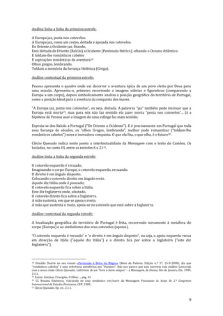 9
Análise linha a linha da primeira estrofe:
A Europa jaz, posta nos cotovelos:
A Europa jaz, como um corpo, deitada e apoiada nos cotovelos.
De Oriente a Ocidente jaz, fitando,
Está deitada de Oriente (Balcãs) a Ocidente (Península Ibérica), olhando o Oceano Atlântico.
E toldam-lhe românticos cabelos
E aspirações românticas de aventura18
Olhos gregos, lembrando.
Toldam a memória da herança Helénica (Grega).
Análise contextual da primeira estrofe:
Pessoa apresenta o quadro onde vai decorrer a aventura épica de um povo eleito por Deus para
uma missão. Apresenta-o, primeiro recorrendo a imagens sóbrias e figurativas (comparando a
Europa a um corpo), depois simbolicamente analisa a posição geográfica do território de Portugal,
como a posição ideal para a aventura da conquista dos mares.
“A Europa jaz, posta nos cotovelos”, ou seja, deitada. A palavras “jaz” também pode insinuar que a
Europa está morta19, mas para nós não faz sentido ela jazer morta “posta nos cotovelos”... Já a
hipótese de Pessoa usar a imagem de uma esfinge faz mais sentido.
Espraia-se dos Balcãs a Portugal (“De Oriente a Ocidente”). E é precisamente em Portugal que toda
essa herança de séculos, os “olhos Gregos, lembrando”, melhor pode romantizar (“toldam-lhe
rom}nticos cabelos”) nova e inovadora conquista. O que ela fita, o que olha, é o futuro20.
Clécio Quesado indica neste ponto a intertextualidade da Mensagem com o texto de Camões, Os
lusíadas, no canto III, entre as estrofes 6 e 2121.
Análise linha a linha da segunda estrofe:
O cotovelo esquerdo é recuado;
Imaginando o corpo-Europa, o cotovelo esquerdo, recuando.
O direito é em ângulo disposto.
Colocando o cotovelo direito em ângulo recto.
Aquele diz Itália onde é pousado;
O cotovelo esquerdo fica sobre a Itália.
Este diz Inglaterra onde, afastado,
O cotovelo direito fica sobre a Inglaterra.
A mão sustenta, em que se apoia o rosto.
A mão que sustenta o rosto, apoia-se no cotovelo que está sobre a Inglaterra.
Análise contextual da segunda estrofe:
A localização geográfica do território de Portugal é feita, recorrendo novamente à metáfora do
corpo (Europa) e ao simbolismo dos seus cotovelos (apoios).
“O cotovelo esquerdo é recuado” e “o direito é em }ngulo disposto”, ou seja, o apoio esquerdo recua
em direcç~o de It|lia (“aquele diz It|lia”) e o direito fica por sobre a Inglaterra (“este diz
Inglaterra”).
18 Osvaldo Duarte no seu ensaio «Persuasão à Beira da Mágoa» (Nave da Palavra, Edição n.º 37, 15-9-2000), diz que
“rom}nticos cabelos” é uma referência metafórica aos “Oceanos”. N~o nos parece que seja coerente esta an|lise. Concorda
com a nossa visão Clécio Quesado, Labirintos de um "livro à beira-mágoa" – a Mensagem, de Pessoa, Rio de Janeiro, Elo, 1999,
2.1.1.
19 Assim: António, Cirurgião, O Olhar…, pág. 41.
20 Cf. Roxana Eminescu, «Incursão no eixo semântico ver/ouvir da Mensagem Pessoana» in Actas do 2.º Congresso
Internacional de Estudos Pessoanos, CEP, 1985.
21 Clécio Quesado, Op. cit., 2.1.1.
 