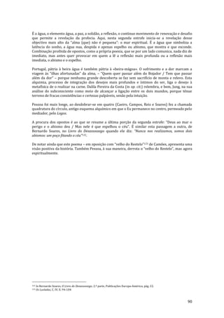 90
É a água, o elemento água, a paz, a solidão, a reflexão, o contínuo movimento de renovação e desafio
que permite a revelação da profecia. Aqui, nesta segunda estrofe inicia-se a revelação desse
objectivo mais alto da “alma (que) n~o é pequena”: o mar espiritual. É a água que simboliza a
latência do sonho, a água nua, despida e apenas espelho ou abismo, que mostra e que esconde.
Combinação proibida de opostos, como a própria poesia, que se por um lado comunica, nada diz de
imediato, mas antes quer provocar em quem a lê a reflexão mais profunda ou a reflexão mais
imediata, o abismo e o espelho.
Portugal, pátria à beira água é também pátria à «beira-mágoa». O sofrimento e a dor marcam a
viagem |s “ilhas afortunadas” da alma, – “Quem quer passar além do Bojador / Tem que passar
além da dor” – porque nenhuma grande descoberta se faz sem sacrifício de monta e relevo. Esta
alquimia, processo de integração dos desejos mais profundos e íntimos do ser, liga o desejo à
metafísica de o realizar na carne. Dalila Pereira da Costa (in op. cit.) relembra, e bem, Jung, na sua
análise do subconsciente como meio de alcançar a ligação entre os dois mundos, porque ténue
terreno de fracas consistências e certezas palpáveis, senão pela intuição.
Pessoa foi mais longe, ao desdobrar-se em quatro (Caeiro, Campos, Reis e Soares) fez a chamada
quadratura do círculo, antigo esquema alquímico em que o Eu permanece no centro, permeado pelo
mediador, pelo Logos.
A procura dos opostos é ao que se resume a última porç~o da segunda estrofe: “Deus ao mar o
perigo e o abismo deu / Mas nele é que espelhou o céu”. É similar esta passagem a outra, de
Bernardo Soares, no Livro do Desassossego quando ele diz: “Nunca nos realizamos, somos dois
abismos: um poço fitando o céu”122.
De notar ainda que este poema – em oposiç~o com “velho do Restelo”123 de Camões, apresenta uma
visão positiva da história. Também Pessoa, { sua maneira, derrota o “velho do Restelo”, mas agora
espiritualmente.
122 In Bernardo Soares, O Livro do Desassossego, 2.ª parte, Publicações Europa-América, pág. 22.
123 Os Lusíadas, C. IV, E. 94-104
 