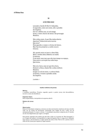 91
A Última Nau
XI
A ÚLTIMA NAU
Levando a bordo El-Rei D. Sebastião,
E erguendo, como um nome, alto o pendão
Do Império,
Foi-se a última nau, ao sol aziago
Erma, e entre choros de ânsia e de pressagio
Mistério.
Não voltou mais. A que ilha indescoberta
Aportou? Voltará da sorte incerta
Que teve?
Deus guarda o corpo e a forma do futuro,
Mas Sua luz projecta-o, sonho escuro
E breve.
Ah, quanto mais ao povo a alma falta,
Mais a minha alma atlântica se exalta
E entorna,
E em mim, num mar que não tem tempo ou espaço,
Vejo entre a cerração teu vulto baço
Que torna.
Não sei a hora, mas sei que há a hora,
Demore-a Deus, chame-lhe a alma embora
Mistério.
Surges ao sol em mim, e a névoa finda:
A mesma, e trazes o pendão ainda
Do Império.
Lusíadas: --
Análise estilística do poema:
Métrica
4 sextilhas isostróficas. Primeiro, segundo, quarto e quinto versos são decassilábicos,
terceiro e sexto são dissilábicos.
Esquema rímico
Rima emparelhada e interpolada em esquema aabccb.
Número de versos
24
Observações
Ritmo de velocidade vertiginosa; estrutura em dois movimentos simétricos de duas estrofes
cada; uso de verbos de movimento, insinuando uma viagem de ida e volta; uso de
antropomorfizaç~o (“o corpo e a forma…”); tonalidade emocional e subjectiva da 3.ª estrofe;
uso de encavalgamentos que sugere a vertigem.
Este poema, seguindo uma an|lise que põe lado a lado os 12 poemas do “Mar Português” e
os 12 signos do zodíaco, corresponderia ao signo de Aquário. Este é o signo de D. Sebastião
(que nasceu a 20 de Janeiro) e o signo oposto de Leão (o Sol). Pode-se ler o poema como o
exílio do Rei (Leão) para Aquário (o signo oposto).
 