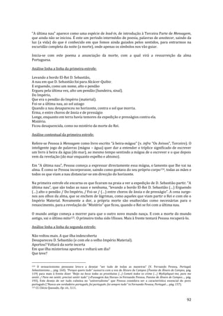 92
“A última nau” aparece como uma espécie de lead-in, de introdução à Terceira Parte de Mensagem,
que ainda não se iniciou. É este um período intermédio de poesia, palavras de anoitecer, saindo da
luz (a vida) do que é conhecido em que fomos ainda guiados pelos sentidos, para entrarmos na
escuridão completa da noite (a morte), onde apenas os símbolos nos vão guiar.
Inicia-se com este poema a anunciação da morte, com a qual virá a ressurreição da alma
Portuguesa.
Análise linha a linha da primeira estrofe:
Levando a bordo El-Rei D. Sebastião,
A nau em que D. Sebastião foi para Alcácer-Quibir.
E erguendo, como um nome, alto o pendão
Ergueu pela última vez, alto um pendão (bandeira, sinal).
Do Império,
Que era o pendão do Império (material).
Foi-se a última nau, ao sol aziago
Quando a nau desapareceu no horizonte, contra o sol que morria.
Erma, e entre choros de ânsia e de presságio
Longe, enquanto em terra havia temores da expedição e presságios contra ela.
Mistério.
Ficou desaparecida, como no mistério da morte do Rei.
Análise contextual da primeira estrofe:
Refere-se Pessoa à Mensagem como livro escrito “{ beira-m|goa” (v. infra “Os Avisos”, Terceiro). O
inteligente jogo de palavras (mágoa – água) quer dar a entender o tríplice significado de escrever
um livro à beira da água (do mar), ao mesmo tempo sentindo a mágoa de o escrever e o que depois
vem da revelação (do mar enquanto espelho e abismo).
Em “A última nau”, Pessoa começa a expressar directamente essa m|goa, o lamento que lhe vai na
alma. É como se Pessoa incorporasse, saindo como gostava do seu próprio corpo124, todas as mães e
todos os que viam a nau distanciar-se em direcção do horizonte.
Na primeira estrofe ele encarna os que ficaram na praia a ver a expediç~o de D. Sebasti~o partir. “A
última nau”, que s~o todas as naus e nenhuma, “levando a bordo El-Rei D. Sebasti~o (…) Erguendo
(…) alto o pend~o / Do Império, / Foi-se / (…) entre choros de }nsia e de presságio”. A cena surge-
nos aos olhos da alma, que se enchem de lágrimas, como aqueles que viam partir o Rei e com ele o
Império Material. Novamente a dor, a própria morte são enaltecidas como necessárias para o
renascimento, para a revelaç~o do “Mistério” que ficou, quando o Rei se foi com a última nau.
O mundo antigo começa a morrer para que o outro novo mundo nasça. E com a morte do mundo
antigo, vai o último mito125. O primeiro tinha sido Ulisses. Mais à frente tentará Pessoa recuperá-lo.
Análise linha a linha da segunda estrofe:
Não voltou mais. A que ilha indescoberta
Desapareceu D. Sebastião (e com ele o velho Império Material).
Aportou? Voltará da sorte incerta
Em que ilha misteriosa aportou e voltará um dia?
Que teve?
124 O sensacionismo pessoano leva-o a desejar “ser tudo de todas as maneiras” (V. Fernando Pessoa, Portugal,
Sebastianismo…, pág. 160). “Porque quero tudo” sussurra com a voz de Álvaro de Campos (Poesias de Álvaro de Campos, pág.
119) para mais à frente dizer “Beijo na boca todas as prostitutas (…) Cometi todos os crime (…) Multipliquei-me, para me
sentir, / Para me sentir, precisei sentir tudo” («Passagem das Horas» in Fernando Pessoa, Poesias de Álvaro de Campos…, pág.
193). Este desejo de ser tudo culmina no “universalismo” que Pessoa considera ser a característica essencial do povo
português (“Nunca um verdadeiro português, foi português: foi sempre tudo” in Fernando Pessoa, Portugal…, pág. 157).
125 Cf. Clécio Quesado, Op. cit., 3.11.
 