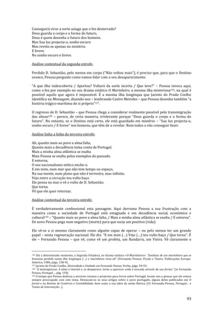 93
Conseguirá virar a sorte aziaga que o fez desterrado?
Deus guarda o corpo e a forma do futuro,
Deus é quem desenha o futuro dos homens.
Mas Sua luz projecta-o, sonho escuro
Mas revela-se apenas no mistério.
E breve.
No sonho escuro e breve.
Análise contextual da segunda estrofe:
Perdido D. Sebasti~o, pelo menos em corpo (“N~o voltou mais”), é preciso que, para que o Destino
avance, Pessoa pergunte como vamos lidar com o seu desaparecimento.
“A que ilha indescoberta / Aportou? Voltar| da sorte incerta / Que teve?” – Pessoa invoca aqui,
como o fez por exemplo no seu drama estático O Marinheiro, a mesma ilha misteriosa126, na qual é
possível aquilo que agora é impossível. É a mesma ilha longínqua que Jacinto do Prado Coelho
identifica na Mensagem, dizendo-nos – lembrando Castro Meireles – que Pessoa desenha também “a
história trágico-marítima de si próprio”127.
O regresso de D. Sebastião – que Pessoa chega a considerar realmente possível pela transmigração
das almas128 – parece, de certa maneira, irrelevante porque “Deus guarda o corpo e a forma do
futuro”. No entanto, se o Destino est| certo, ele est| guardado em mistério – “Sua luz projecta-o,
sonho escuro / E breve” nos homens, que têm de o revelar. Nem todos o v~o conseguir fazer.
Análise linha a linha da terceira estrofe:
Ah, quanto mais ao povo a alma falta,
Quanto mais a decadência toma conta de Portugal.
Mais a minha alma atlântica se exalta
Mais Pessoa se exalta pelos exemplos do passado.
E entorna,
O seu nacionalismo mítico enche-o.
E em mim, num mar que não tem tempo ou espaço,
Na sua mente, num plano que não é terrestre, mas infinito.
Vejo entre a cerração teu vulto baço
Ele pensa no mar e vê o vulto de D. Sebastião.
Que torna.
Vê que ele quer retornar.
Análise contextual da terceira estrofe:
É verdadeiramente confessional esta passagem. Aqui derrama Pessoa a sua frustração com a
maneira como a sociedade de Portugal está estagnada e em decadência social, económica e
cultural129 – “Quanto mais ao povo a alma falta, / Mais a minha alma atl}ntica se exalta / E entorna”.
De novo Pessoa pega num negativo (morte) para que surja um positivo (vida).
Ele vê-se a si mesmo claramente como alguém capaz de operar – ou pelo menos ter um grande
papel – nesta regeneraç~o nacional. Ele diz: “E em mim (…) Vejo (…) teu vulto baço / Que torna”. É
ele – Fernando Pessoa – que vê, como vê um profeta, um Bandarra, um Vieira. Vê claramente o
126 Diz a determinado momento, a Segunda Veladora, no drama estático «O Marinheiro»: “Sonhava de um marinheiro que se
houvesse perdido numa ilha longínqua (…) o marinheiro vivia ali” (Fernando Pessoa, Ficção e Teatro, Publicações Europa-
América, 1986, págs. 158-9).
127 Jacinto do Prado Coelho, Diversidade e Unidade em Fernando Pessoa, Verbo, págs. 54-55.
128 “A metempsicose. A alma é imortal e, se desaparece, torna a aparecer onde é evocada através da sua forma” (in Fernando
Pessoa, Portugal…, pág. 150).
129 O tempo que Pessoa dedicou a escrever ensaios e projectos para livros sobre Portugal, levam-nos a pensar que ele estava
sempre preocupado com este tema. Destacam-se os seus artigos sobre o povo português, alguns deles publicados em O
Jornal e na Revista de Comércio e Contabilidade, bem como a sua ideia da união Ibérica. (Cf. Fernando Pessoa, Portugal… e
Textos de Intervenç~o…).
 