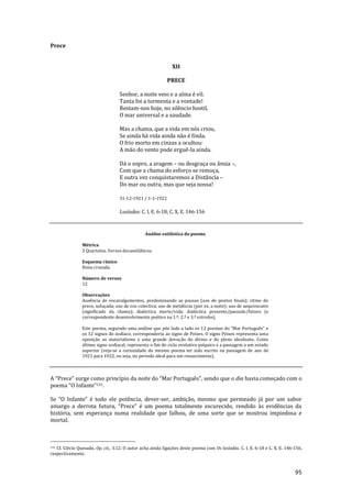 95
Prece
XII
PRECE
Senhor, a noite veio e a alma é vil.
Tanta foi a tormenta e a vontade!
Restam-nos hoje, no silêncio hostil,
O mar universal e a saudade.
Mas a chama, que a vida em nós criou,
Se ainda há vida ainda não é finda.
O frio morto em cinzas a ocultou:
A mão do vento pode erguê-la ainda.
Dá o sopro, a aragem – ou desgraça ou ânsia –,
Com que a chama do esforço se remoça,
E outra vez conquistaremos a Distância –
Do mar ou outra, mas que seja nossa!
31-12-1921 / 1-1-1922
Lusíadas: C. I, E. 6-18; C. X, E. 146-156
Análise estilística do poema
Métrica
3 Quartetos. Versos decassilábicos.
Esquema rímico
Rima cruzada.
Número de versos
12
Observações
Ausência de encavalgamentos, predominando as pausas (uso de pontos finais); ritmo de
prece, soluçada; uso de voz colectiva; uso de metáforas (por ex. a noite); uso de aequivocatio
(significado da chama); dialéctica morte/vida; dialéctica presente/passado/futuro (e
correspondente desenvolvimento poético na 1.ª, 2.ª e 3.ª estrofes).
Este poema, seguindo uma an|lise que põe lado a lado os 12 poemas do “Mar Português” e
os 12 signos do zodíaco, corresponderia ao signo de Peixes. O signo Peixes representa uma
oposição ao materialismo e uma grande devoção do divino e do pleno idealismo. Como
último signo zodiacal, representa o fim do ciclo evolutivo psíquico e a passagem a um estado
superior (veja-se a curiosidade do mesmo poema ter sido escrito na passagem de ano de
1921 para 1922, ou seja, no período ideal para um renascimento).
A “Prece” surge como princípio da noite do “Mar Português”, sendo que o dia havia começado com o
poema “O Infante”131.
Se “O Infante” é todo ele potência, dever-ser, ambição, mesmo que permeado já por um sabor
amargo a derrota futura, “Prece” é um poema totalmente escurecido, rendido {s evidências da
história, sem esperança numa realidade que falhou, de uma sorte que se mostrou impiedosa e
mortal.
131 Cf. Clécio Quesado, Op. cit., 3.12. O autor acha ainda ligações deste poema com Os lusíadas. C. I, E. 6-18 e C. X, E. 146-156,
respectivamente.
 