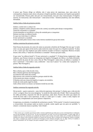 96
A prece que Pessoa dirige ao infinito, não é uma prece de esperança, mas uma prece de
consequência. Sejamos mais claros: ele pensa o Império perdido, não pensa um Império que poderá
ser reconstruído. Pessoa pede, não por um renascimento, mas por uma reencarnação. O Império
morreu. Se reencarnar, não reencarnará – como Jesus Cristo – homem (matéria), mas sim infinito,
divindade.
Análise linha a linha da primeira estrofe:
Senhor, a noite veio e a alma é vil.
Senhor, o Império acabou (desceu sobre ele a noite), sucumbiu pelo desejo e mesquinhez.
Tanta foi a tormenta e a vontade!
Foram tamanhos os sacrifícios e a força de vontade para o conquistar.
Restam-nos hoje, no silêncio hostil,
E o que nos resta hoje, é o silêncio.
O mar universal e a saudade.
O mar já unido pelas nossas rotas e uma imensa saudade do que já não existe.
Análise contextual da primeira estrofe:
Fala Pessoa do presente, de como ele sente no presente a história de Portugal. Diz-nos que “a noite
veio”, ou seja, que agora só h| morte, nada existe do corpo vivo que era o Império material. “A alma
é vil”, e claro que isso implicou que pelos motivos errados se fizesse a expans~o. Motivos errados
levam a fim certos, e “tanta foi a tormenta e a vontade!”. Parece que para nada…
O que resta “no silêncio hostil” é “O mar universal e a saudade”132. É desta forma, implacável e algo
redutora, que Pessoa resume as conquistas do Império Português em África e na Índia (Oriente).
Com a morte da posse do mar, com o fim do “Mar Português”, nada resta, só silêncio e saudade. O
mar é universal – é de todos e uno, conhecido – mas isso é pouco “se a alma n~o é pequena” (v.
poema “Mar Português”).
Análise linha a linha da segunda estrofe:
Mas a chama, que a vida em nós criou,
Mas o Destino glorioso dos Portugueses.
Se ainda há vida ainda não é finda.
Não morreu com a morte do Império, porque ainda há vida.
O frio morto em cinzas a ocultou:
O Destino está nas cinzas do Império, à espera, em mistério.
A mão do vento pode erguê-la ainda.
Cabe a Deus mover as cinzas e ao homem revelá-las em vida.
Análise contextual da segunda estrofe:
Há na morte – quem o pensaria – uma réstia de esperança. Isto porque “a chama, que a vida em nós
criou”, a origem, Deus nos seus desígnios, “se ainda h| vida ainda n~o é finda”. N~o é uma par|frase
do velho provérbio, enquanto há vida há esperança, nada disso. Pessoa diz antes que depois da
morte há nova vida e nova esperança. A vida é o tudo que é o nada – como o mito. Espera ser
reanimada, reimplantada com novos planos e objectivos.
A esperança, no entanto, é resultado de aceitarmos a morte: “O frio morto”. A morte é essencial para
a ressurreiç~o. Isto porque nada na morte se perde, sen~o aquilo que era para ser perdido: “a
chama”, o essencial, nunca se perdeu, “n~o é finda”.
132 Não cremos que a saudade para Pessoa tenha o mesmo significado que tinha para os seus contemporâneos. Lembramo-
nos de uma passagem em que ele diz: “eu n~o sou pessimista, sou triste” (in Livro do Desassossego, 1.ª parte, pág. 245). A
saudade deve por isso, pensamos, ser analisada em Pessoa como tristeza. Isso pode colidir com a tradição da filosofia da
saudade, por autores como Leonardo Coimbra ou Teixeira de Pascoais. Não é a essência de Portugal que reside na saudade,
mas antes a saudade que reside na essência de Portugal. (contra António Cirurgião, Op. cit., págs. 194-5). Cf. também o
poema “Antemanh~” em “Os Tempos” [no qual a saudade é “mau (…) sono” e “triste (…) sonhar”].
 