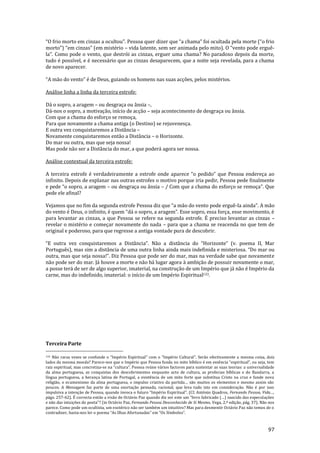 97
“O frio morto em cinzas a ocultou”. Pessoa quer dizer que “a chama” foi ocultada pela morte (“o frio
morto”) “em cinzas” (em mistério – vida latente, sem ser animada pelo mito). O “vento pode erguê-
la”. Como pode o vento, que destrói as cinzas, erguer uma chama? No paradoxo depois da morte,
tudo é possível, e é necessário que as cinzas desaparecem, que a noite seja revelada, para a chama
de novo aparecer.
“A m~o do vento” é de Deus, guiando os homens nas suas acções, pelos mistérios.
Análise linha a linha da terceira estrofe:
Dá o sopro, a aragem – ou desgraça ou ânsia –,
Dá-nos o sopro, a motivação, início de acção – seja acontecimento de desgraça ou ânsia.
Com que a chama do esforço se remoça,
Para que novamente a chama antiga (o Destino) se rejuvenesça.
E outra vez conquistaremos a Distância –
Novamente conquistaremos então a Distância – o Horizonte.
Do mar ou outra, mas que seja nossa!
Mas pode não ser a Distância do mar, a que poderá agora ser nossa.
Análise contextual da terceira estrofe:
A terceira estrofe é verdadeiramente a estrofe onde aparece “o pedido” que Pessoa endereça ao
infinito. Depois de explanar nas outras estrofes o motivo porque iria pedir, Pessoa pede finalmente
e pede “o sopro, a aragem – ou desgraça ou ânsia – / Com que a chama do esforço se remoça”. Que
pede ele afinal?
Vejamos que no fim da segunda estrofe Pessoa diz que “a m~o do vento pode erguê-la ainda”. A m~o
do vento é Deus, o infinito, é quem “d| o sopro, a aragem”. Esse sopro, essa força, esse movimento, é
para levantar as cinzas, a que Pessoa se refere na segunda estrofe. É preciso levantar as cinzas –
revelar o mistério e começar novamente do nada – para que a chama se reacenda no que tem de
original e poderoso, para que regresse a antiga vontade pura de descobrir.
“E outra vez conquistaremos a Dist}ncia”. Não a distância do “Horizonte” (v. poema II, Mar
Português), mas sim a distância de uma outra linha ainda mais indefinida e misteriosa. “Do mar ou
outra, mas que seja nossa!”. Diz Pessoa que pode ser do mar, mas na verdade sabe que novamente
não pode ser do mar. Já houve a morte e não há lugar agora à ambição de possuir novamente o mar,
a posse terá de ser de algo superior, imaterial, na construção de um Império que já não é Império da
carne, mas do indefinido, imaterial: o início de um Império Espiritual133.
Terceira Parte
133 N~o raras vezes se confunde o “Império Espiritual” com o “Império Cultural”. Ser~o efectivamente a mesma coisa, dois
lados da mesma moeda? Parece-nos que o Império que Pessoa funda no mito bíblico é em essência “espiritual”, ou seja, tem
raiz espiritual, mas concretiza-se na “cultura”. Pessoa reúne v|rios factores para sustentar as suas teorias: a universalidade
da alma portuguesa, as conquistas dos descobrimentos enquanto acto de cultura, as profecias bíblicas e do Bandarra, a
língua portuguesa, a herança latina de Portugal, a existência de um mito forte que substitua Cristo na cruz e funde nova
religião, o ecumenismo da alma portuguesa, o impulso criativo da partida… s~o muitos os elementos e mesmo assim s~o
poucos. A Mensagem faz parte de uma exortação pensada, racional, que leva tudo isto em consideração. Não é por isso
impulsiva a intenção de Pessoa, quando invoca o futuro “Império Espiritual”. (Cf. António Quadros, Fernando Pessoa, Vida…,
págs. 257-62). É correcta ent~o a vis~o de Oct|vio Paz quando diz ser este um “livro fabricado (…) nascido das especulações
e n~o das intuições do poeta”? (in Oct|vio Paz, Fernando Pessoa Desconhecido de Si Mesmo, Vega, 2.ª edição, pág. 37). Não nos
parece. Como pode um ocultista, um esotérico não ser também um intuitivo? Mas para desmentir Octávio Paz não temos de o
contradizer, basta-nos ler o poema “As Ilhas Afortunadas” em “Os Símbolos”.
 