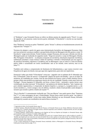 98
O Encoberto
TERCEIRA PARTE
O ENCOBERTO
Pax in Excelsis.
A “Dist}ncia” a que Fernando Pessoa se refere no último poema da segunda parte “Prece”, é o que
de seguida se vai anunciar, neste terceira parte, intitulada “O Encoberto” e escrita na sua maioria
depois de 1928.
Esta “Dist}ncia” anuncia-se pelos “Símbolos”, pelos “Avisos” e afirma-se triunfantemente através do
negrume dos “Tempos”134.
Teremos de adoptar a partir de agora uma interpretação hermética da linguagem Pessoana. Cabe
por isso esclarecer um pouco melhor o porquê desta divisão da Mensagem em três partes e como “O
Encoberto” surge nesta divis~o. Yvette Centeno, insigne Pessoana, diz-nos que a divisão em três da
Mensagem pode ser traduzida do seguinte modo: “Surge do nevoeiro o corpo de Mensagem: Bras~o,
Mar Português, O Encoberto – ou fixação (conquista do território), dissolução (expansão marítima),
sublimação (anulado o corpo renasce a Fénix do espírito). A divisão e interpretação que nos sugere é
de estrutura hermética, alquímica. E profética, pois na Mensagem o que se coloca é o mito do destino
pátrio relido e actualizado em novas coordenadas: não as do mundo, como outrora, mas as da
alma”135.
Também será valiosa a compreensão do fenómeno do Sebastianismo, a que vamos recorrer com
frequência de agora em diante, mas que aqui não esgotaremos, para não nos repetirmos.
Essencial é saber que título “O Encoberto” avisa-nos – jogando com os epítetos de D. Sebastião que
fora “O Desejado” antes de nascer e “O Esperado” depois de morto em batalha – que se vai falar de
mistérios, de realidades por revelar. Fala de uma História do Futuro, como o Padre António Vieira,
porque relata uma profecia na esperança sincera de ela ser realidade. Usando o mito mais forte em
Portugal – Pessoa equipara D. Sebastião, em força, a Jesus Cristo – pretende o poeta iniciar uma
revitalizaç~o da alma nacional. “O Encoberto”, nas palavras de António Quadros, “não é apenas um
puro símbolo regenerativo, é o Imperador do Quinto Império (…) porque (…) surgindo |ureo (…) da
morte iniciática (…) trar| consigo a luz do ethéreo, revelará o Santo Graal perdido e fará dissipar o
nevoeiro que envolve a p|tria criadora de nações”136.
“Pax in Excelsis” é comummente traduzido por “Paz nas Alturas” mas pode querer dizer “Suprema
Paz”137 e é uma mensagem de paz e fraternidade. Pessoa lança nesta terceira parte “um apelo {
unidade e { universalidade” (como bem indica Robert Bréchon no seu Fernando Pessoa, Estranho
Estrangeiro), usando um vocabulário de matriz Rosa-cruciana138.
134 Agostinho da Silva, Um Fernando Pessoa, pág. 23
135 Yvette Centeno, «Filosofia Hermética na obra de Pessoa», in Fernando Pessoa no seu Tempo, Biblioteca Nacional, Lisboa,
1988, págs. 56-7. Também António Cirurgião insinua a divisão tripartida como simbólica, respectivamente, da terra; da água
e do ar e fogo (Cf. Op. cit., pág. 198).
136 António Quadros, «Heteronímia e Alquimia ou do Espírito da Terra ao Espírito da Verdade» in Fernando Pessoa, vida,
personalidade e génio, D. Quixote, 5.ª edição, 2000, pág. 289.
137 Lembra uma passagem bíblica: “dicentes benedictus qui venit rex in nomine Domini pax in caelo et gloria in excelsis” /
“Bendito seja Aquele que vem como Rei, em nome do Senhor! Paz no Céu e glória no mais alto do Céu” (Lc 19,38). Refere-se ao
momento em que Jesus entra em Jerusalém, montando um jumento (cumprindo uma profecia antiga de Zacarias, vide em Zc
9,9) e é aclamado como o Messias.
138 Ver o texto manuscrito do próprio Fernando Pessoa intitulado «Sobre a Mensagem» in Fernando Pessoa, Mensagem,
Publicações Europa-América, pág. 171-2.
 