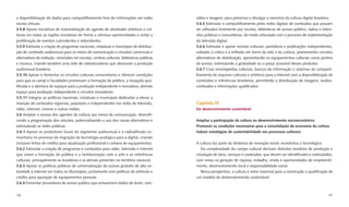 a disponibilização de dados para compartilhamento livre de informações em redes            vídeo e imagem, para preservar e divulgar a memória da cultura digital brasileira.
sociais virtuais.                                                                          3.6.5 Estimular o compartilhamento pelas redes digitais de conteúdos que possam
3.5.8 Apoiar iniciativas de sistematização de agenda de atividades artísticas e cul-       ser utilizados livremente por escolas, bibliotecas de acesso público, rádios e televi-
turais em todas as regiões brasileiras de forma a otimizar oportunidades e evitar a        sões públicas e comunitárias, de modo articulado com o processo de implementação
proliferação de eventos coincidentes e redundantes.                                        da televisão digital.
3.5.9 Estimular a criação de programas nacionais, estaduais e municipais de distribui-     3.6.6 Estimular e apoiar revistas culturais, periódicos e publicações independentes,
ção de conteúdo audiovisual para os meios de comunicação e circuitos comerciais e          voltadas à crítica e à reﬂexão em torno da arte e da cultura, promovendo circuitos
alternativos de exibição, cineclubes em escolas, centros culturais, bibliotecas públicas   alternativos de distribuição, aproveitando os equipamentos culturais como pontos
e museus, criando também uma rede de videolocadoras que absorvam a produção                de acesso, estimulando a gratuidade ou o preço acessível desses produtos.
audiovisual brasileira.                                                                    3.6.7 Criar enciclopédias culturais, bancos de informação e sistemas de comparti-
3.5.10 Apoiar e fomentar os circuitos culturais universitários e oferecer condições        lhamento de arquivos culturais e artísticos para a internet com a disponibilização de
para que os campi e faculdades promovam a formação de público, a recepção qua-             conteúdos e referências brasileiras, permitindo a distribuição de imagens, áudios,
liﬁcada e a abertura de espaços para a produção independente e inovadora, abrindo          conteúdos e informações qualiﬁcados.
espaço para produção independente e circuitos inovadores.
3.5.11 Integrar as políticas nacionais, estaduais e municipais dedicadas a elevar a
inserção de conteúdos regionais, populares e independentes nas redes de televisão,         Capítulo IV
rádio, internet, cinema e outras mídias.                                                   Do desenvolvimento sustentável
3.6 Ampliar o acesso dos agentes da cultura aos meios de comunicação, diversiﬁ-
cando a programação dos veículos, potencializando o uso dos canais alternativos e          Ampliar a participação da cultura no desenvolvimento socioeconômico
estimulando as redes públicas.                                                             Promover as condições necessárias para a consolidação da economia da cultura
3.6.1 Apoiar os produtores locais do segmento audiovisual e a radiodifusão co-             Induzir estratégias de sustentabilidade nos processos culturais
munitária no processo de migração da tecnologia analógica para a digital, criando
inclusive linhas de crédito para atualização proﬁssional e compra de equipamentos.         A cultura faz parte da dinâmica de inovação social, econômica e tecnológica.
3.6.2 Estimular a criação de programas e conteúdos para rádio, televisão e internet           Da complexidade do campo cultural derivam distintos modelos de produção e
que visem a formação do público e a familiarização com a arte e as referências             circulação de bens, serviços e conteúdos, que devem ser identiﬁcados e estimulados,
culturais, principalmente as brasileiras e as demais presentes no território nacional.     com vistas na geração de riqueza, trabalho, renda e oportunidades de empreendi-
3.6.3 Apoiar as políticas públicas de universalização do acesso gratuito de alta ve-       mento, desenvolvimento local e responsabilidade social.
locidade à internet em todos os Municípios, juntamente com políticas de estímulo e            Nessa perspectiva, a cultura é vetor essencial para a construção e qualiﬁcação de
crédito para aquisição de equipamentos pessoais.                                           um modelo de desenvolvimento sustentável.
3.6.4 Fomentar provedores de acesso público que armazenem dados de texto, som,


196                                                                                                                                                                           197
 