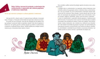 Para consolidar a política nacional de proteção vigente será preciso criar ou atua-
              Meta: Política nacional de proteção e valorização dos                    lizar leis para:
              conhecimentos e expressões das culturas populares                               proteger tanto os conhecimentos e as expressões culturais tradicionais como
4             e tradicionais implantada                                                    os direitos coletivos das populações autoras e detentoras desses conhecimentos.
                                                                                           Há o caso, por exemplo, do uso de conhecimentos e expressões culturais tradi-
Ter leis que valorizem e protejam as culturas populares e tradicionais                     cionais para ﬁns comerciais. Nessa situação, é preciso garantir que tal uso seja
                                                                                           feito com autorização das populações que detêm esses conhecimentos, como,
                                                                                           por exemplo, indígenas, quilombolas, ciganos, povos de terreiro e ribeirinhos;
    Até maio de 2012, o Brasil e outros 121 países já haviam ratiﬁcado a Convenção             trazer os conhecimentos e expressões culturais populares e tradicionais para
sobre a Proteção e a Promoção da Diversidade das Expressões Culturais da Unesco.           dentro da escola. A escola precisa incluir as pessoas reconhecidas pela sua própria
    De acordo com essa Convenção, nosso país tem obrigação de criar políticas e leis       comunidade como portadoras de saberes e fazeres das tradições. Essas pessoas,
que protejam e promovam todas as expressões culturais, entre elas as populares e           mestres, mestras e praticantes, são a memória viva e afetiva de suas comunida-
tradicionais. Isso signiﬁca garantir os direitos daqueles que detêm os conhecimentos       des e das tradições transmitidas de geração em geração. Dar oportunidade para
e produzem as expressões dessas culturas. Também signiﬁca dar condições sociais e          essas pessoas ensinarem na escola formal é uma maneira de valorizar a identida-
materiais para a transmissão desses saberes e fazeres.                                     de, ancestralidade e criatividade do povo brasileiro nos processos educativos. Isso
                                                                                           também permite aos alunos vivenciar o aprendizado de tradição oral;




28                                                                                                                                                                          29
 