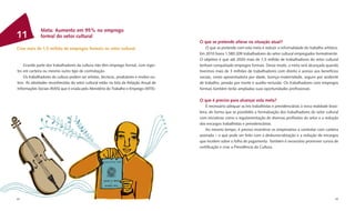 Meta: Aumento em 95% no emprego
11            formal do setor cultural
                                                                                        O que se pretende alterar na situação atual?
Criar mais de 1,5 milhão de empregos formais no setor cultural                              O que se pretende com esta meta é reduzir a informalidade do trabalho artístico.
                                                                                        Em 2010 havia 1.580.209 trabalhadores do setor cultural empregados formalmente.
                                                                                        O objetivo é que até 2020 mais de 1,5 milhão de trabalhadores do setor cultural
    Grande parte dos trabalhadores da cultura não têm emprego formal, com regis-        tenham conquistado empregos formais. Desse modo, a meta será alcançada quando
tro em carteira ou mesmo outro tipo de contratação.                                     tivermos mais de 3 milhões de trabalhadores com direito e acesso aos benefícios
    Os trabalhadores da cultura podem ser artistas, técnicos, produtores e muitos ou-   sociais, como aposentadoria por idade, licença-maternidade, seguro por acidente
tros. As atividades reconhecidas do setor cultural estão na lista da Relação Anual de   de trabalho, pensão por morte e auxílio-reclusão. Os trabalhadores com empregos
Informações Sociais (RAIS) que é criada pelo Ministério do Trabalho e Emprego (MTE).    formais também terão ampliadas suas oportunidades proﬁssionais.

                                                                                        O que é preciso para alcançar esta meta?
                                                                                            É necessário adequar as leis trabalhistas e previdenciárias à nova realidade brasi-
                                                                                        leira, de forma que se possibilite a formalização dos trabalhadores do setor cultural
                                                                                        com iniciativas como a regulamentação de diversas proﬁssões do setor e a redução
                                                                                        dos encargos trabalhistas e previdenciários.
                                                                                            Ao mesmo tempo, é preciso incentivar os empresários a contratar com carteira
                                                                                        assinada – o que pode ser feito com a desburocratização e a redução de encargos
                                                                                        que incidem sobre a folha de pagamento. Também é necessário promover cursos de
                                                                                        certiﬁcação e criar a Previdência da Cultura.




44                                                                                                                                                                           45
 