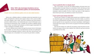 O que se pretende alterar na situação atual?
                                                                                             Hoje, 5.510 cidades, ou seja, 99% das cidades brasileiras, têm pelo menos uma
              Meta: 100% dos municípios brasileiros com ao                               biblioteca pública (municipal, estadual ou comunitária). Porém, não basta que exista
32            menos uma biblioteca pública em funcionamento                              uma biblioteca instalada, é preciso que ela esteja em funcionamento, com acervo
                                                                                         atualizado e aberto ao público. Por isso, a meta é que todas as 5.565 cidades do
Ter pelo menos uma biblioteca pública ativa em cada cidade brasileira                    Brasil tenham pelo menos uma biblioteca em pleno funcionamento.

                                                                                         O que é preciso para alcançar esta meta?
    Muitas vezes, a biblioteca pública é a instituição cultural mais importante em uma       É preciso que os estados e as cidades possam garantir que as bibliotecas realizem
cidade, principalmente na falta de outros espaços culturais. Como o acesso às biblio-    seu importante papel como principal instituição cultural das cidades, ao provê-las
tecas pelos cidadãos é fácil e direto, esses locais contribuem para formar leitores e    com acervos constantemente renovados. Para que isso seja possível, os governos
promover o hábito de leitura, e são fundamentais para o acesso à informação e para a     precisam garantir em seus orçamentos recursos para manutenção, modernização e
transmissão de conhecimentos. Hoje, os cidadãos não consultam na biblioteca apenas       comunicação desses espaços, além de formar um grupo de funcionários qualiﬁcados
livros e revistas, mas também fazem pesquisas na internet, pegam emprestados CDs         e dedicados.
e DVDs e participam de atividades culturais.                                                 Esta meta tem relação com a Meta 29, que garante o acesso de pessoas com de-
    Para que a biblioteca possa realizar esse papel de principal centro de informações   ﬁciência aos espaços culturais e deve colaborar com a Meta 20, que busca aumentar
de uma cidade, seu acervo deve ser periodicamente renovado com publicações e             a quantidade de livros lidos.
obras de diversas linguagens artísticas e culturais. Além disso, deve promover cons-
tante interação com a comunidade e ter seu acesso livre para todos os cidadãos.




92                                                                                                                                                                          93
 