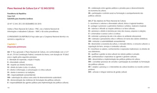 Plano Nacional de Cultura (Lei nº 12.343/2010)                                          XI – colaboração entre agentes públicos e privados para o desenvolvimento
                                                                                        da economia da cultura;
Presidência da República                                                                XII – participação e controle social na formulação e acompanhamento das
Casa Civil                                                                              políticas culturais.
Subcheﬁa para Assuntos Jurídicos
                                                                                        Art. 2° São objetivos do Plano Nacional de Cultura:
LEI Nº 12.343, DE 2 DE DEZEMBRO DE 2010                                                 I – reconhecer e valorizar a diversidade cultural, étnica e regional brasileira;
                                                                                        II – proteger e promover o patrimônio histórico e artístico, material e imaterial;
Institui o Plano Nacional de Cultura – PNC, cria o Sistema Nacional de                  III – valorizar e difundir as criações artísticas e os bens culturais;
Informações e Indicadores Culturais – SNIIC e dá outras providências.                   IV – promover o direito à memória por meio dos museus, arquivos e coleções;
                                                                                        V – universalizar o acesso à arte e à cultura;
O PRESIDENTE DA REPÚBLICA Faço saber que o Congresso Nacional decreta e eu              VI – estimular a presença da arte e da cultura no ambiente educacional;
sanciono a seguinte Lei:                                                                VII – estimular o pensamento crítico e reﬂexivo em torno dos valores simbólicos;
                                                                                        VIII – estimular a sustentabilidade socioambiental;
Capítulo I                                                                              IX – desenvolver a economia da cultura, o mercado interno, o consumo cultural e a
Disposições preliminares                                                                exportação de bens, serviços e conteúdos culturais;
                                                                                        X – reconhecer os saberes, conhecimentos e expressões tradicionais e os direitos de
Art. 1° Fica aprovado o Plano Nacional de Cultura, em conformidade com o § 3°           seus detentores;
do art. 215 da Constituição Federal, constante do Anexo, com duração de 10 (dez)        XI – qualiﬁcar a gestão na área cultural nos setores público e privado;
anos e regido pelos seguintes princípios:                                               XII – proﬁssionalizar e especializar os agentes e gestores culturais;
I – liberdade de expressão, criação e fruição;                                          XIII – descentralizar a implementação das políticas públicas de cultura;
II – diversidade cultural;                                                              XIV – consolidar processos de consulta e participação da sociedade na formulação
III – respeito aos direitos humanos;                                                    das políticas culturais;
IV – direito de todos à arte e à cultura;                                               XV – ampliar a presença e o intercâmbio da cultura brasileira no mundo contem-
V – direito à informação, à comunicação e à crítica cultural;                           porâneo;
VI – direito à memória e às tradições;                                                  XVI – articular e integrar sistemas de gestão cultural.
VII – responsabilidade socioambiental;
VIII – valorização da cultura como vetor do desenvolvimento sustentável;
IX – democratização das instâncias de formulação das políticas culturais;
X – responsabilidade dos agentes públicos pela implementação das políticas culturais;

158                                                                                                                                                                     159
 
