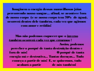 Imaginem a energia dessas maravilhosas jóias
percorrendo nosso sangue... afinal, se acontece fora
de nosso corpo (e se nosso corpo tem 70% de água),
ocorrerá dentro dele também, cada vez que agirmos
com amore retidão!
Mas não podemos esquecerque o inverso
também ocorrerá cada vez que errarmos !
Assim, podemos
percebero porquê de tanta destruição dentro e
fora de nós! O porquê de tanta
energia má e destrutiva... Tantas doenças... Tudo
começa a partirde nós! E, se quisermos, tudo
acabará a partir de nós também!
 