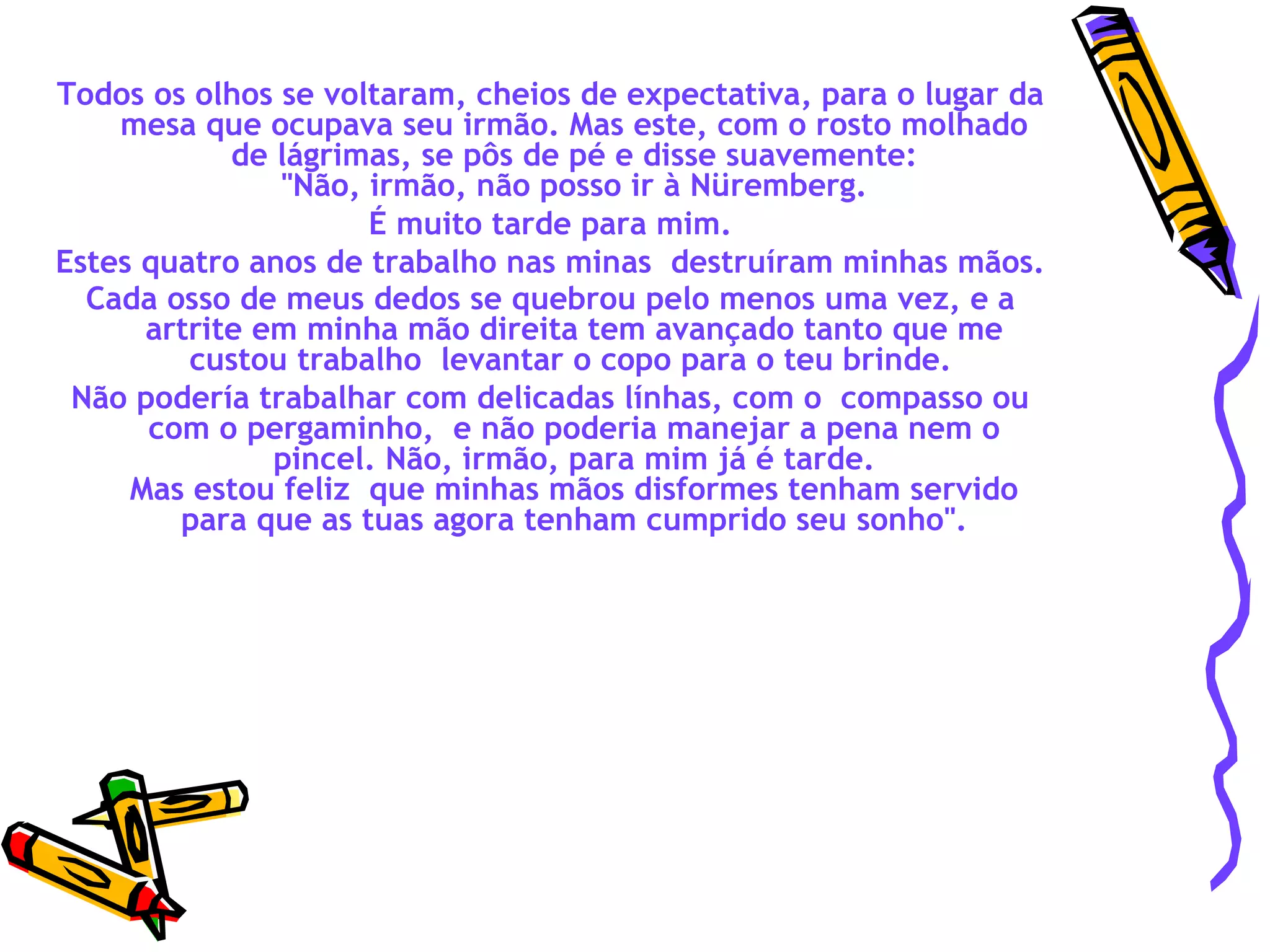 Todos os olhos se voltaram, cheios de expectativa, para o lugar da mesa que ocupava seu irmão. Mas este, com o rosto molhado de lágrimas, se pôs de pé e disse suavemente:  "Não, irmão, não posso ir à Nüremberg.  É muito tarde para mim. Estes quatro anos de trabalho nas minas  destruíram minhas mãos.  Cada osso de meus dedos se quebrou pelo menos uma vez, e a artrite em minha mão direita tem avançado tanto que me custou trabalho  levantar o copo para o teu brinde.   Não podería trabalhar com delicadas línhas, com o  compasso ou com o pergaminho,  e não poderia manejar a pena nem o pincel. Não, irmão, para mim já é tarde. Mas estou feliz  que minhas mãos disformes tenham servido para que as tuas agora tenham cumprido seu sonho". 