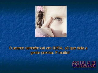O acento também cai em IDEIA, só que dela a gente precisa. E muito! 