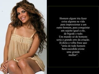 Homem algum iria fazer  coisa alguma na vida  para impressionar a um outro homem, para conquistar  um sujeito igual a ele,  de bigode e tudo. Um mundo só de homens  seria o grande erro da criação.  Já dizia a velha frase que  "atrás de todo homem  bem-sucedido existe  uma grande  mulher” . 