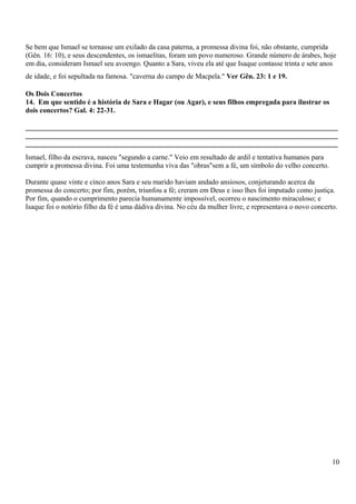 Se bem que Ismael se tornasse um exilado da casa paterna, a promessa divina foi, não obstante, cumprida
(Gên. 16: 10), e seus descendentes, os ismaelitas, foram um povo numeroso. Grande número de árabes, hoje
em dia, consideram Ismael seu avoengo. Quanto a Sara, viveu ela até que Isaque contasse trinta e sete anos
de idade, e foi sepultada na famosa. "caverna do campo de Macpela." Ver Gên. 23: 1 e 19.
Os Dois Concertos
14. Em que sentido é a história de Sara e Hagar (ou Agar), e seus filhos empregada para ilustrar os
dois concertos? Gal. 4: 22-31.
_______________________________________________________________________________________
_______________________________________________________________________________________
_______________________________________________________________________________________
Ismael, filho da escrava, nasceu "segundo a carne." Veio em resultado de ardil e tentativa humanos para
cumprir a promessa divina. Foi uma testemunha viva das "obras"sem a fé, um símbolo do velho concerto.
Durante quase vinte e cinco anos Sara e seu marido haviam andado ansiosos, conjeturando acerca da
promessa do concerto; por fim, porém, triunfou a fé; creram em Deus e isso lhes foi imputado como justiça.
Por fim, quando o cumprimento parecia humanamente impossível, ocorreu o nascimento miraculoso; e
Isaque foi o notório filho da fé é uma dádiva divina. No céu da mulher livre, e representava o novo concerto.
10
 