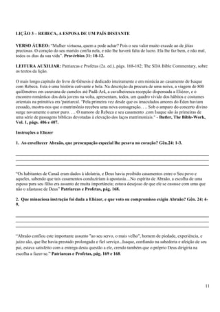 LIÇÃO 3 – REBECA, A ESPOSA DE UM PAÍS DISTANTE
VERSO ÁUREO: “Mulher virtuosa, quem a pode achar? Pois o seu valor muito excede ao de jóias
preciosas. O coração do seu marido confia nela, e não lhe haverá falta de lucro. Ela lhe faz bem, e não mal,
todos os dias da sua vida”. Provérbios 31: 10-12.
LEITURA AUXILIAR: Patriarcas e Profetas (2a. ed.), págs. 168-182; The SDA Bible Commentary, sobre
os textos da lição.
O mais longo capítulo do livro de Gênesis é dedicado inteiramente e em minúcia ao casamento de Isaque
com Rebeca. Esta é uma história cativante e bela. Na descrição da procura de uma noiva, a viagem de 800
quilômetros em caravana de camelos até Padã-Arã, a cavalheiresca recepção dispensada a Eliézer, e o
encontro romântico dos dois jovens na volta, apresentam, todos, um quadro vívido dos hábitos e costumes
orientais na primitiva era 'patriarcal. "Pela primeira vez desde que os imaculados amores do Éden haviam
cessado, mostra-nos que o matrimônio recebeu uma nova consagração. . .. Sob o amparo do concerto divino
surge novamente o amor puro. . .. O namoro de Rebeca e seu casamento .com Isaque são ás primeiras de
uma série de passagens bíblicas devotadas à elevação dos laços matrimoniais." - Butler, The Bible-Work,
Vol. 1, págs. 406 e 407.
Instruções a Eliezer
1. Ao envelhecer Abraão, que preocupação especial lhe pesava no coração? Gên.24: 1-3.
_______________________________________________________________________________________
_______________________________________________________________________________________
_______________________________________________________________________________________
“Os habitantes de Canaã eram dados à idolatria, e Deus havia proibido casamentos entre o Seu povo e
aqueles, sabendo que tais casamentos conduziriam à apostasia....No espírito de Abraão, a escolha de uma
esposa para seu filho era assunto de muita importância; estava desejoso de que ele se casasse com uma que
não o afastasse de Deus” Patriarcas e Profetas, pág. 168.
2. Que minuciosa instrução foi dada a Eliézer, e que voto ou compromisso exigiu Abraão? Gên. 24: 4-
9.
_______________________________________________________________________________________
_______________________________________________________________________________________
_______________________________________________________________________________________
“Abraão confiou este importante assunto "ao seu servo, o mais velho", homem de piedade, experiência, e
juízo são, que lhe havia prestado prolongado e fiel serviço...Isaque, confiando na sabedoria e afeição de seu
pai, estava satisfeito com a entrega desta questão a ele, crendo também que o próprio Deus dirigiria na
escolha a fazer-se.” Patriarcas e Profetas, pág. 169 e 168.
11
 