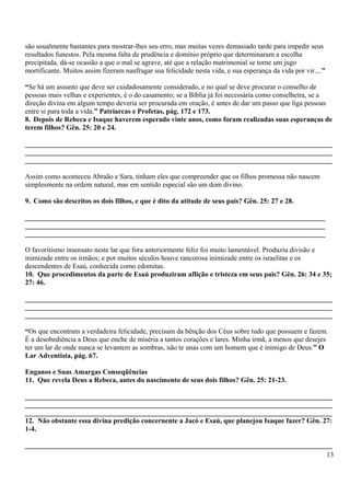 são usualmente bastantes para mostrar-lhes seu erro, mas muitas vezes demasiado tarde para impedir seus
resultados funestos. Pela mesma falta de prudência e domínio próprio que determinaram a escolha
precipitada, dá-se ocasião a que o mal se agrave, até que a relação matrimonial se torne um jugo
mortificante. Muitos assim fizeram naufragar sua felicidade nesta vida, e sua esperança da vida por vir....”
“Se há um assunto que deve ser cuidadosamente considerado, e no qual se deve procurar o conselho de
pessoas mais velhas e experientes, é o do casamento; se a Bíblia já foi necessária como conselheira, se a
direção divina em algum tempo deveria ser procurada em oração, é antes de dar um passo que liga pessoas
entre si para toda a vida.” Patriarcas e Profetas, pág. 172 e 173.
8. Depois de Rebeca e Isaque haverem esperado vinte anos, como foram realizadas suas esperanças de
terem filhos? Gên. 25: 20 e 24.
_______________________________________________________________________________________
_______________________________________________________________________________________
_______________________________________________________________________________________
Assim como aconteceu Abraão e Sara, tinham eles que compreender que os filhos promessa não nascem
simplesmente na ordem natural, mas em sentido especial são um dom divino.
9. Como são descritos os dois filhos, e que é dito da atitude de seus pais? Gên. 25: 27 e 28.
_____________________________________________________________________________________
_____________________________________________________________________________________
_____________________________________________________________________________________
O favoritismo insensato neste lar que fora anteriormente feliz foi muito lamentável. Produziu divisão e
inimizade entre os irmãos; e por muitos séculos houve rancorosa inimizade entre os israelitas e os
descendentes de Esaú, conhecida como edomitas.
10. Que procedimentos da parte de Esaú produziram aflição e tristeza em seus pais? Gên. 26: 34 e 35;
27: 46.
_______________________________________________________________________________________
_______________________________________________________________________________________
_______________________________________________________________________________________
“Os que encontram a verdadeira felicidade, precisam da bênção dos Céus sobre tudo que possuem e fazem.
É a desobediência a Deus que enche de miséria a tantos corações e lares. Minha irmã, a menos que desejes
ter um lar de onde nunca se levantem as sombras, não te unas com um homem que é inimigo de Deus.” O
Lar Adventista, pág. 67.
Enganos e Suas Amargas Conseqüências
11. Que revela Deus a Rebeca, antes do nascimento de seus dois filhos? Gên. 25: 21-23.
_______________________________________________________________________________________
_______________________________________________________________________________________
_______________________________________________________________________________________
12. Não obstante essa divina predição concernente a Jacó e Esaú, que planejou Isaque fazer? Gên. 27:
1-4.
_______________________________________________________________________________________
13
 