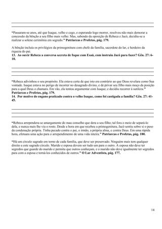 _______________________________________________________________________________________
_______________________________________________________________________________________
“Passaram-se anos, até que Isaque, velho e cego, e esperando logo morrer, resolveu não mais demorar a
concessão da bênção a seu filho mais velho. Mas, sabendo da oposição de Rebeca e Jacó, decidiu-se a
realizar a solene cerimônia em segredo.” Patriarcas e Profetas, pág. 179.
A bênção incluía os privilégios da primogenitura com chefe da família, sacerdote do lar, e herdeiro da
riqueza do pai.
13. Ao ouvir Rebeca a conversa secreta de Isque com Esaú, com instruiu Jacó para fazer? Gên. 27: 6-
10.
_______________________________________________________________________________________
_______________________________________________________________________________________
_______________________________________________________________________________________
“Rebeca adivinhou o seu propósito. Ela estava certa de que isto era contrário ao que Deus revelara como Sua
vontade. Isaque estava no perigo de incorrer no desagrado divino, e de privar seu filho mais moço da posição
para a qual Deus o chamara. Em vão, ela tentou argumentar com Isaque; e decidiu recorrer à sutileza.”
Patriarcas e Profetas, pág. 179.
14. Por motivo do engano praticado contra o velho Isaque, como foi castigada a família? Gên. 27: 41-
45.
_______________________________________________________________________________________
_______________________________________________________________________________________
_______________________________________________________________________________________
“Rebeca arrependera-se amargamente do mau conselho que dera a seu filho; tal fora o meio de separá-lo
dela, e nunca mais lhe viu o rosto. Desde a hora em que recebeu a primogenitura, Jacó sentiu sobre si o peso
da condenação própria. Tinha pecado contra o pai, o irmão, a própria alma, e contra Deus. Em uma rápida
hora, efetuara uma ação para o arrependimento de uma vida inteira.” Patriarcas e Profetas, pág. 180.
“Há um círculo sagrado em torno de cada família, que deve ser preservado. Ninguém mais tem qualquer
direito a este sagrado círculo. Marido e esposa devem ser tudo um para o outro. A esposa não deve ter
segredos que guarde do marido e permita que outros conheçam, e o marido não deve igualmente ter segredos
para com a esposa e torná-los conhecidos de outros.” O Lar Adventista, pág. 177.
14
 