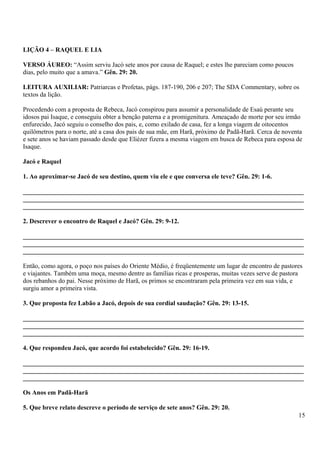 LIÇÃO 4 – RAQUEL E LIA
VERSO ÁUREO: “Assim serviu Jacó sete anos por causa de Raquel; e estes lhe pareciam como poucos
dias, pelo muito que a amava.” Gên. 29: 20.
LEITURA AUXILIAR: Patriarcas e Profetas, págs. 187-190, 206 e 207; The SDA Commentary, sobre os
textos da lição.
Procedendo com a proposta de Rebeca, Jacó conspirou para assumir a personalidade de Esaú perante seu
idosos pai Isaque, e conseguiu obter a benção paterna e a promigenitura. Ameaçado de morte por seu irmão
enfurecido, Jacó seguiu o conselho dos pais, e, como exilado de casa, fez a longa viagem de oitocentos
quilômetros para o norte, até a casa dos pais de sua mãe, em Harã, próximo de Padã-Harã. Cerca de noventa
e sete anos se haviam passado desde que Eliézer fizera a mesma viagem em busca de Rebeca para esposa de
Isaque.
Jacó e Raquel
1. Ao aproximar-se Jacó de seu destino, quem viu ele e que conversa ele teve? Gên. 29: 1-6.
_______________________________________________________________________________________
_______________________________________________________________________________________
_______________________________________________________________________________________
2. Descrever o encontro de Raquel e Jacó? Gên. 29: 9-12.
_______________________________________________________________________________________
_______________________________________________________________________________________
_______________________________________________________________________________________
Então, como agora, o poço nos países do Oriente Médio, é freqüentemente um lugar de encontro de pastores
e viajantes. Também uma moça, mesmo dentre as famílias ricas e prosperas, muitas vezes serve de pastora
dos rebanhos do pai. Nesse próximo de Harã, os primos se encontraram pela primeira vez em sua vida, e
surgiu amor a primeira vista.
3. Que proposta fez Labão a Jacó, depois de sua cordial saudação? Gên. 29: 13-15.
_______________________________________________________________________________________
_______________________________________________________________________________________
_______________________________________________________________________________________
4. Que respondeu Jacó, que acordo foi estabelecido? Gên. 29: 16-19.
_______________________________________________________________________________________
_______________________________________________________________________________________
_______________________________________________________________________________________
Os Anos em Padã-Harã
5. Que breve relato descreve o período de serviço de sete anos? Gên. 29: 20.
15
 