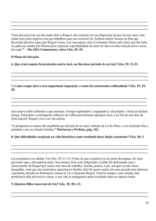 _______________________________________________________________________________________
_______________________________________________________________________________________
_______________________________________________________________________________________
“Jacó deu prova de seu devotado afeto a Raquel, não somente em sua disposição de por ela sete anos, mas
ainda mais, pelo espírito com que trabalhou para seu avarento tio. Embora muitos fossem os dias que
deveriam decorrer antes que Raquel viesse a ser sua esposa, eles se tornaram felizes pelo amor que lhe tinha.
As palavras usadas por Moisés para expressar a profundidade do amor de Jacó revelam afeição pura e terna
devoção.” – The SDA Commentary sobre Gên. 29: 20.
O Plano da Salvação
6. Que cruel engano foi praticado contra Jacó, no fim desse período de serviço? Gên. 29: 21-23.
_______________________________________________________________________________________
_______________________________________________________________________________________
_______________________________________________________________________________________
7. Como reagiu Jacó a essa angustiante imposição, e como foi contornada a dificuldade? Gên. 29: 25-
28.
______________________________________________________________________________________
______________________________________________________________________________________
______________________________________________________________________________________
Jacó estava então colhendo o que semeara. O arqui-suplantador e enganador é, ele próprio, vitima de desleal
intriga. Entretanto o estratagema cobiçoso de Labão parcialmente apazigou Jacó, e ao fim de sete dias de
festa nupcial, Raquel veio a ser sua esposa.
“A poligamia se tornara tão espalhada que deixara de ser uma violação da Lei de Deus, e era resultado fata a
sanidade e paz na relação familiar.” Patriarcas e Profetas, pág. 142.
8. Que dificuldades surgiram na vida doméstica como resultado desse duplo casamento? Gên. 30: 1.
_______________________________________________________________________________________
_______________________________________________________________________________________
_______________________________________________________________________________________
Lia considerava-se odiada. Ver Gên. 29: 31-33. O fato de que a própria Lia fez parte da trapaça, fez Jacó
pressentir que a não poderia amar. Sua censura feita com indignação a Labão foi defrontada com o
oferecimento de Raquel por outros sete anos de trabalho. Insistia, porém, o pai, em que Lia não fosse
despedida, visto que isto acarretaria ignomínia à família. Jacó foi posto assim, em uma posição mui dolorosa
e probante; decidiu-se finalmente conservar Lia e desposar Raquel. Esta foi sempre a mui amada; mas
preferência dele provocava ciúme, e sua vida se amargurava pela rivalidade entre as esposas-irmãs.
9. Quantos filhos nasceram de Lia? Gên. 30: 20 e 21.
_______________________________________________________________________________________
_______________________________________________________________________________________
16
 