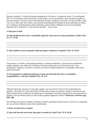 _______________________________________________________________________________________
Declara o salmista: “A cólera do homem redundará em Teu louvor, o restante da cólera. Tú o restringirás”
Sal. 76: 10. O desígnio divino não pode ser subvertido e, em sua providência, Deus usa para Sua glória os
erros dos homens. Lia parece haver sido adoradora do Deus verdadeiro e boa mãe. Um de seus filhos, Judá,
veio a ser o líder entre seus irmãos; e por ocasião da distribuição de bênçãos de Jacó moribundo aos filhos,
aas excelências da primogenitura foram atribuídas a Judá. Dentre a linhagem real de sua posteridade
figuraram Davi, Salomão e o “Leão da tribo de Judá” – Jesus Cristo.
A Fuga para Canaã
10. Que decidiram fazer Jacó e sua família, depois de vinte anos de serviços prestados a Labão? Gên.
31: 1-7; 17-20.
_______________________________________________________________________________________
_______________________________________________________________________________________
_______________________________________________________________________________________
11. Que incidente ocorreu, quando Labão perseguiu e alcançou os viajantes? Gên. 31: 26-35
_______________________________________________________________________________________
_______________________________________________________________________________________
_______________________________________________________________________________________
Esses deuses, ou terafins, eram pequenas imagens, ou deuses domésticos, e quer fossem considerados
simples relíquias, quer objetos de verdadeira veneração, denunciam-nos as Escrituras como “uma
abominação.” Raquel ao esconder o seu furto com astucia, Raquel reproduziu as artimanhas tanto do pai
quanto do marido.
12. Prosseguindo na agitada jornada para Canaã, que instrução deu Jacó a sua família e
acompanhantes, e com que resultado? Gên. 35: 2-4.
_______________________________________________________________________________________
_______________________________________________________________________________________
_______________________________________________________________________________________
“Decidiu [Jacó] que antes de ir a este lugar sagrado, sua casa deveria estar livre da contaminação da
idolatria....Revendo ele o trato maravilhoso de Deus para consigo, seu próprio coração se enterneceu, seus
filhos também foram tocados por um poder que os constrangia; ele lancara mão do meio mais eficaz para os
preparar a fim de tomarem parte no culto de Deus quando chegassem a Betel.” Patriarcas e Profetas, pág.
205 e 206.
Sem dúvidas esses deuses estranhos incluíam os terafins que Raquel tomara do pai. Louvável é a cooperação
da e sua reforma. Mesmo as jóias foram abandonadas.
A Morte Arrebata Seres Amados
13. Que dois funerais ocorreram, logo após a entrada de Canaã? Gên. 35: 8, 16-20.
_______________________________________________________________________________________
17
 