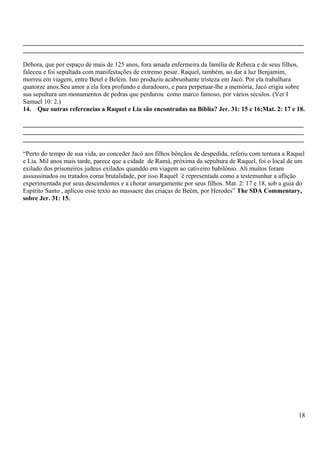 _______________________________________________________________________________________
_______________________________________________________________________________________
Débora, que por espaço de mais de 125 anos, fora amada enfermeira da família de Rebeca e de seus filhos,
faleceu e foi sepultada com manifestações de extremo pesar. Raquel, também, ao dar a luz Benjamim,
morreu em viagem, entre Betel e Belém. Isto produziu acabrunhante tristeza em Jacó. Por ela trabalhara
quatorze anos.Seu amor a ela fora profundo e duradouro, e para perpetuar-lhe a memória, Jacó erigiu sobre
sua sepultura um monumentos de pedras que perdurou como marco famoso, por vários séculos. (Ver I
Samuel 10: 2.)
14. Que outras referencias a Raquel e Lia são encontradas na Bíblia? Jer. 31: 15 e 16;Mat. 2: 17 e 18.
_______________________________________________________________________________________
_______________________________________________________________________________________
_______________________________________________________________________________________
“Perto do tempo de sua vida, ao conceder Jacó aos filhos bênçãos de despedida, referiu com ternura a Raquel
e Lia. Mil anos mais tarde, parece que a cidade de Ramá, próxima da sepultura de Raquel, foi o local de um
exilado dos prisoneiros judeus exilados quanddo em viagem ao cativeiro babilônio. Ali muitos foram
asssassinados ou tratados coma brutalidade, por isso Raquel ´é representada como a testemunhar a aflição
experimentada por seus descendentes e a chorar amargamente por seus filhos. Mat. 2: 17 e 18, sob a guia do
Espírito Santo , aplicou esse texto ao massacre das criaças de Beém, por Herodes” The SDA Commentary,
sobre Jer. 31: 15.
18
 