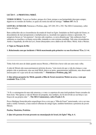 LICÃO 5 – A PROFETISA MIRIÃ
VERSO ÁUREO: “Louvai ao Senhor, porque ele é bom; porque a sua benignidade dura para sempre;
digam-no os remidos do Senhor, os quais ele remiu da mão do inimigo.” Salmos 107: 1 e 2
LEITURA AUXILIAR: Patriarcas e Profetas, págs. 247-249; 291 e 292: The SDA Commentary, sobre
textos da lição.
Bem conhecidos são as circunstâncias da estada de Israel no Egito. Instalados na fértil região de Gósen, os
descendentes de Jacó prosperaram e multiplicaram-se, incutindo nos egípcios ciúmes e apreensão. Os
amigáveis hicsos ou “reis pastores”, haviam sido expulsos, e a nova dinastia que “não conhecera José,”
submeteu os israelitas a aviltante escravidão, tratando-os com extrema crueldade. Sob estas circunstâncias
Anrão e Joquebede, da tribo de Levi, foram abençoados com a dádiva de três filhos: Miriã, Arão e Moisés.
A Vigia na Margem do Rio
1. Relacionada com que incidente é Miriã mencionada pela primeira vez nas Escrituras? Êxo. 2: 1-4.
_______________________________________________________________________________________
_______________________________________________________________________________________
_______________________________________________________________________________________
Tinha Arão três anos de idade quando nasceu Moisés, e Miriã deve haver sido uns anos mais velha.
A mãe de Moisés não ousou permanecer próximo da arca, “com receio de que a vida da criança e a sua
própria vida se perdessem; mas sua irmã Miriã, deteve-se perto, aparentemente indiferente, mas observando
ansiosa para ver o que seria de seu irmãozinho.” – Patriarcas e Profetas, pág. 247.
2. Que jeitosa pergunta fez Miriã, quando a filha de Faraó encontrou Moisés na arca, e com que
resultado? Êxo. 2: 5-9.
_______________________________________________________________________________________
_______________________________________________________________________________________
_______________________________________________________________________________________
“A fé e o estratagema de uma mãe amorosa, e o tato e a esperteza de uma irmã prudente foram coroados de
bom êxito. Não apenas a vida de Moisés foi poupada, mas também, ele foi devolvido ao seu berço e aos
braços de sua própria mãe.” – The SDA Commentary, sobre Êxodo 2: 8.
Prova fidedigna fornecida pelos arqueólogos leva a crer que a “filha de Faraó” mencionada, veio a ser mas
tarde a rainha Termutis, a mais notável soberana do antigo Egito, também benfeitora e protetora do jovem
Moisés.
Poetisa, Musicista, Profetiza
3. Que três pessoas tiveram presente na emancipação de Israel, do Egito? Miq. 6: 4.
_______________________________________________________________________________________
_______________________________________________________________________________________
19
 