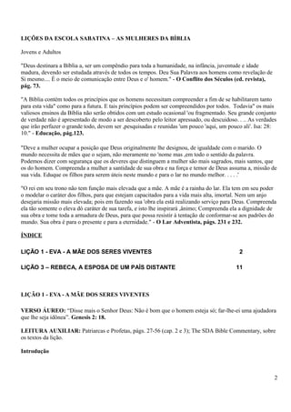 LIÇÕES DA ESCOLA SABATINA – AS MULHERES DA BÍBLIA
Jovens e Adultos
"Deus destinara a Bíblia a, ser um compêndio para toda a humanidade, na infância, juventude e idade
madura, devendo ser estudada através de todos os tempos. Deu Sua Palavra aos homens como revelação de
Si mesmo.... É o meio de comunicação entre Deus e o' homem." - O Conflito dos Séculos (ed. revista),
pág. 73.
"A Bíblia contém todos os princípios que os homens necessitam compreender a fim de se habilitarem tanto
para esta vida" como para a futura. E tais princípios podem ser compreendidos por todos. Todavia" os mais
valiosos ensinos da Bíblia não serão obtidos com um estudo ocasional 'ou fragmentado. Seu grande conjunto
de verdade não é apresentado de modo a ser descoberto pelo leitor apressado, ou descuidoso. . .. As verdades
que irão perfazer o grande todo, devem ser ,pesquisadas e reunidas 'um pouco 'aqui, um pouco ali'. Isa: 28:
10." - Educação, pág.123.
"Deve a mulher ocupar a posição que Deus originalmente lhe designou, de igualdade com o marido. O
mundo necessita de mães que o sejam, não meramente no 'nome mas ,em todo o sentido da palavra.
Podemos dizer com segurança que os deveres que distinguem a mulher são mais sagrados, mais santos, que
os do homem. Compreenda a mulher a santidade de sua obra e na força e temor de Deus assuma a, missão de
sua vida. Eduque os filhos para serem úteis neste mundo e para o lar no mundo melhor. . . . .'
"O rei em seu trono não tem função mais elevada que a mãe. A mãe é a rainha do lar. Ela tem em seu poder
o modelar o caráter dos filhos, para que estejam capacitados para a vida mais alta, imortal. Nem um anjo
desejaria missão mais elevada; pois em fazendo sua 'obra ela está realizando serviço para Deus. Compreenda
ela tão somente o eleva dó caráter de sua tarefa, e isto lhe inspirará ,ânimo; Compreenda ela a dignidade de
sua obra e tome toda a armadura de Deus, para que possa resistir à tentação de conformar-se aos padrões do
mundo. Sua obra é para o presente e para a eternidade." - O Lar Adventista, págs. 231 e 232.
ÍNDICE
LIÇÃO 1 - EVA - A MÃE DOS SERES VIVENTES 2
LIÇÃO 3 – REBECA, A ESPOSA DE UM PAÍS DISTANTE 11
LIÇÃO 1 - EVA - A MÃE DOS SERES VIVENTES
VERSO ÁUREO: “Disse mais o Senhor Deus: Não é bom que o homem esteja só; far-lhe-ei uma ajudadora
que lhe seja idônea”. Genesis 2: 18.
LEITURA AUXILIAR: Patriarcas e Profetas, págs. 27-56 (cap. 2 e 3); The SDA Bible Commentary, sobre
os textos da lição.
Introdução
2
 