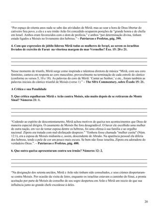 _______________________________________________________________________________________
“Por espaço de oitenta anos nada se sabe das atividades de Miriã; mas ao soar a hora de Deus libertar do
cativeiro Seu povo, a ela e a seu irmão Arão foi concedido ocuparem posições de “grande honra e de chefia
em Israel. Ambos eram favorecidos com o dom de profecia,” e ambos “por determinação divina, tinham
estado ligados a Moisés no livramento dos hebreus.” – Patriarcas e Profetas, pág. 399.
4. Com que expressões de júbilo liderou Miriã todas as mulheres de Israel, ao serem os israelitas
livrados de exército de Faraó na vitoriosa margem do mar Vermelho? Êxo. 15: 20 e 21.
_______________________________________________________________________________________
_______________________________________________________________________________________
_______________________________________________________________________________________
Nesse momento de triunfo, Miriã surge como inspirada e talentosa diretora de música “Miriã, com seu coro
feminino, cantava em resposta ao coro masculino, provavelmente na terminação de cada estrofe do cântico
(conforme os versos 5, 10 e 18). As palavras do coro de Miriã: ‘Cantai ao Senhor,’ e etc., foram também as
palavras iniciais do cântico triunfal de Moisés (verso 1) ” – The SDA Commentary, sobre Êxodo 15: 21.
A Critica e sua Penalidade
5. Que critica espalharam Miriã e Arão contra Moisés, não muito depois de se retirarem do Monte
Sinai? Números 21: 1.
_______________________________________________________________________________________
_______________________________________________________________________________________
_______________________________________________________________________________________
“Cedendo ao espírito de descontentamento, Miriã achou motivos de queixa nos acontecimentos que Deus de
maneira especial dirigira. O casamento de Moisés lhe fora desagradável. O haver ele escolhido uma mulher
de outra nação, em vez de tomar esposa dentre os hebreus, foi uma ofensa à sua família e ao orgulho
nacional. Zípora era tratada com mal-disfarçado desprezo.” “Embora fosse chamada "mulher cusita" (Núm.
12:1), era a esposa de Moisés midianita e, assim, descendente de Abraão. Na aparência pessoal ela diferia
dos hebreus, tendo a pele de cor um pouco mais escura. Se bem não fosse israelita, Zípora era adoradora do
verdadeiro Deus.”. – Patriarcas e Profetas, pág. 400.
6. Que outra queixa apresentaram contra seu irmão? Números 12: 2.
_______________________________________________________________________________________
_______________________________________________________________________________________
_______________________________________________________________________________________
“Na designação dos setenta anciãos, Miriã e Arão não tinham sido consultados, e seus ciúmes despertaram-
se contra Moisés. Por ocasião da visita de Jetro, enquanto os israelitas estavam a caminho do Sinai, a pronta
aceitação por parte de Moisés do conselho de seu sogro despertou em Arão e Miriã um receio de que sua
influência junto ao grande chefe excedesse à deles.
20
 
