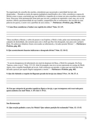 Na organização do conselho dos anciãos, entenderam que sua posição e autoridade haviam sido
desprezadas.... Doendo-se muito da suposta negligência manifestada a ela e Arão, considerou a esposa de
Moisés como a causa, concluindo que sua influência o impedira de os tomar em seus conselhos como antes
fazia. Houvesse Arão permanecido firme pelo que era reto, e poderia ter reprimido o mal; mas, em vez de
mostrar a Miriã a pecaminosidade de sua conduta, compartilhou-lhe os sentimentos, deu ouvidos às suas
palavras de queixa, e assim veio a partilhar de seus ciúmes..” – Patriarcas e Profetas, pág. 399-401.
7. Como Deus considerou o Senhor esse espírito de crítica? Núm. 12: 4-9.
_______________________________________________________________________________________
_______________________________________________________________________________________
_______________________________________________________________________________________
“Deus escolhera a Moisés, e sobre ele pusera o seu Espírito; e Miriã e Arão, pelas suas murmurações, eram
culpados de deslealdade, não somente para com o chefe que lhes fora designado, mas para com o próprio
Deus. Os sediciosos faladores foram convocados ao tabernáculo, e levados perante Moisés.”. – Patriarcas e
Profetas, pág. 402.
8. Que acontecimento funestos indicaram o desagrado divino? Núm. 12: 10-12.
_______________________________________________________________________________________
_______________________________________________________________________________________
_______________________________________________________________________________________
“A nuvem desapareceu do tabernáculo em sinal do desprazer de Deus, e Miriã foi castigada. Ela ficou
"leprosa, como a neve". Núm. 12:5-10. Arão foi poupado, mas teve severa repreensão no castigo de Miriã.
Agora, com o orgulho humilhado até ao pó, Arão confessou seu pecado, e rogou que sua irmã não fosse
deixada a perecer por aquele flagelo repugnante e mortal.”— Patriarcas e Profetas, pág. 402.
9. Que diz Salomão a respeito do flagrante pecado da inveja (ou ciúme)? Prov. 14: 30; 27; 4.
_______________________________________________________________________________________
_______________________________________________________________________________________
_______________________________________________________________________________________
10. Em que categoria de pecados repulsivos figura a inveja, e que recompensa está reservada para
quem acalenta esse mal? Rom. 1: 29; Gál. 5: 19-21.
_______________________________________________________________________________________
_______________________________________________________________________________________
_______________________________________________________________________________________
Sua Restauração
11. Que oração pedindo a cura, fez Moisés? Que salutar punição foi reclamada? Núm. 12: 13-15.
_______________________________________________________________________________________
_______________________________________________________________________________________
_______________________________________________________________________________________
21
 
