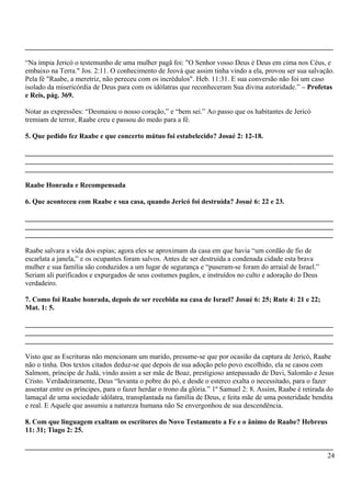 _______________________________________________________________________________________
“Na ímpia Jericó o testemunho de uma mulher pagã foi: "O Senhor vosso Deus é Deus em cima nos Céus, e
embaixo na Terra." Jos. 2:11. O conhecimento de Jeová que assim tinha vindo a ela, provou ser sua salvação.
Pela fé "Raabe, a meretriz, não pereceu com os incrédulos". Heb. 11:31. E sua conversão não foi um caso
isolado da misericórdia de Deus para com os idólatras que reconheceram Sua divina autoridade.” – Profetas
e Reis, pág. 369.
Notar as expressões: “Desmaiou o nosso coração,” e “bem sei.” Ao passo que os habitantes de Jericó
tremiam de terror, Raabe creu e passou do medo para a fé.
5. Que pedido fez Raabe e que concerto mútuo foi estabelecido? Josué 2: 12-18.
_______________________________________________________________________________________
_______________________________________________________________________________________
_______________________________________________________________________________________
Raabe Honrada e Recompensada
6. Que aconteceu com Raabe e sua casa, quando Jericó foi destruída? Josué 6: 22 e 23.
_______________________________________________________________________________________
_______________________________________________________________________________________
_______________________________________________________________________________________
Raabe salvara a vida dos espias; agora eles se aproximam da casa em que havia “um cordão de fio de
escarlata a janela,” e os ocupantes foram salvos. Antes de ser destruída a condenada cidade esta brava
mulher e sua família são conduzidos a um lugar de segurança e “puseram-se foram do arraial de Israel.”
Seriam ali purificados e expurgados de seus costumes pagãos, e instruídos no culto e adoração do Deus
verdadeiro.
7. Como foi Raabe honrada, depois de ser recebida na casa de Israel? Josué 6: 25; Rute 4: 21 e 22;
Mat. 1: 5.
_______________________________________________________________________________________
_______________________________________________________________________________________
_______________________________________________________________________________________
Visto que as Escrituras não mencionam um marido, presume-se que por ocasião da captura de Jericó, Raabe
não o tinha. Dos textos citados deduz-se que depois de sua adoção pelo povo escolhido, ela se casou com
Salmom, príncipe de Judá, vindo assim a ser mãe de Boaz, prestigioso antepassado de Davi, Salomão e Jesus
Cristo. Verdadeiramente, Deus “levanta o pobre do pó, e desde o esterco exalta o necessitado, para o fazer
assentar entre os príncipes, para o fazer herdar o trono da glória.” 1º Samuel 2: 8. Assim, Raabe é retirada do
lamaçal de uma sociedade idólatra, transplantada na família de Deus, e feita mãe de uma posteridade bendita
e real. E Aquele que assumiu a natureza humana não Se envergonhou de sua descendência.
8. Com que linguagem exaltam os escritores do Novo Testamento a Fe e o ânimo de Raabe? Hebreus
11: 31; Tiago 2: 25.
_______________________________________________________________________________________
24
 