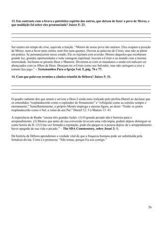 13. Em contraste com o bravo e patriótico espírito dos outros, que deixou de fazer o povo de Meroz, e
que maldição foi sobre eles pronunciada? Juízes 5: 23.
_______________________________________________________________________________________
_______________________________________________________________________________________
_______________________________________________________________________________________
Ser neutro em tempo de crise, equivale a traição. “Muitos de nosso povo são mornos. Eles ocupam a posição
de Meroz, nem a favor nem contra, nem frio nem quentes. Ouvem as palavras de Cristo, mas não as põem
em prática. Se permanecerem nesse estado, Ele os rejeitará com aversão. Muitos daqueles que receberam
grande luz, grandes oportunidades e toda vantagem espiritual, louvam a Cristo e ao mundo com a mesma
intensidade. Inclinam-se perante Deus e Mamom. Divertem-se com os mundanos e ainda reivindicam ser
abençoados com os filhos de Deus. Desejam ter a Cristo como seu Salvador, mas não carregam a cruz e
tomam Seu jugo.” – Testemunhos Para a Igreja Vol. 5, pág. 76 e 77.
14. Com que palavras termina o cântico triunfal de Débora? Juízes 5: 31.
_______________________________________________________________________________________
_______________________________________________________________________________________
_______________________________________________________________________________________
O quadro radiante dos que amam e servem a Deus é ainda mais realçado pelo profeta Daniel ao declarar que
os entendidos “resplandecerão como o esplendor do firmamento” e “refulgirão como as estrelas sempre e
eternamente.” Semelhantemente, o próprio Mestre emprega a mesma figura, ao dizer: “Então os justos
resplandecerão como o Sol, n reino de seu Pai.” Daniel 12: 3 e Mateus 13: 43.
A experiência de Raabe “ensina três grandes lições: (1) O grande pecado não é barreira para o
arrependimento. (2) Muitos que antes de sua conversão levavam uma vida ímpia, podem depois distinguir-se
como heróis da fé. (3) Uma vez firmada a reputação, pode ela apegar-se à pessoa depois de o arrependimento
haver apagado de sua vida o pecado.” – The SDA Commentary, sobre Josué 2: 1.
Da história de Débora aprendemos a verdade vital de que a fraqueza humana pode ser substituída pela
fortaleza divina. Certa é a promessa: “Não temas, porque Eu sou contigo.”
26
 