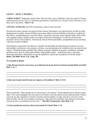 LIÇÃO 7 – RUTE, A MOABITA
VERSO ÁUREO: “Respondeu, porém, Rute: Não me instes a que te abandone e deixe de seguir-te. Porque
aonde quer que tu fores, irei eu; e onde quer que pousares, ali pousarei eu; o teu povo será o meu povo, o teu
Deus será o meu Deus..” Rute 1: 16.
LEITURA AUXILIAR: The SDA Commentary, sobre os textos da lição.
Nos dias dos juízes e durante um tempo de fome intensa, Elimeleque e sua esposa Noemi, da tribo de Judá,
abandonaram sua pátria, saíram de Belém e buscaram refúgio na terra de Moabe, localizada ao ocidente do
Mar Morto. Acompanharam-nos seus dois filhos e casaram-se com duas moças daquela região: Orfa e Rute.
Uma tragédia atingiu a família, porém e no espaço da dez anos Elimeleque e os dois jovens morreram,
deixando viúvas as três mulheres. A história da volta de Noemi para Belém, acompanhada de sua nora Rute,
é das mais tocantes da Bíblia.
Nesta história excepcional é nos dado um vislumbre da intimidade da vida domestica de Israel, com suas
adversidades e sofrimento, seus encantos e delicias, e sua demonstração de verdadeiro afeto, da mais elevada
espécie. “Bondade humana, piedade filial, afeição constante, trabalhos incessantes, verdadeiras castidade,
paciência suave, forte fé, nobre generosidade, religiosidade simples – manifestam todos, e são todos
observados por Deus e demonstram-se que são agradáveis Aquele que recompensa em devido tempo.” –
Butler, The Bible Work, Vol. 3, pág. 195.
No Caminho de Belém
1. Que fizeram Noemi e suas noras, ao se informarem de que havia novamente prosperidade em Judá?
Rute 1: 6 e 7.
_______________________________________________________________________________________
_______________________________________________________________________________________
_______________________________________________________________________________________
2. Que conversação entretiveram em viagem as três mulheres? Rute 1: 8-13.
_______________________________________________________________________________________
_______________________________________________________________________________________
_______________________________________________________________________________________
Notai a expressão: “Mais amargo me é a mim do que a vós mesmas.” Noemi aparenta haver sido uma sogra
ideal. “Foi o amor abnegados das noras que levou Noemi a com elas insistir em que cada uma delas voltasse
à casa de sua mãe. Segundo os costumes orientais estavam ligadas a à sogra, mas ela se recusou a exigir
delas servidão. Ela não as iria obrigar a recomeçar a vida numa terra estranhas: antes deixou-as livres para
casarem de novo e constituírem um novo lar.” – The SDA Commentary, sobre Rute 1: 8.
3. Como atenderam as jovens viúvas à persuasão de Noemi? Rute 1: 14.
_______________________________________________________________________________________
_______________________________________________________________________________________
_______________________________________________________________________________________
27
 