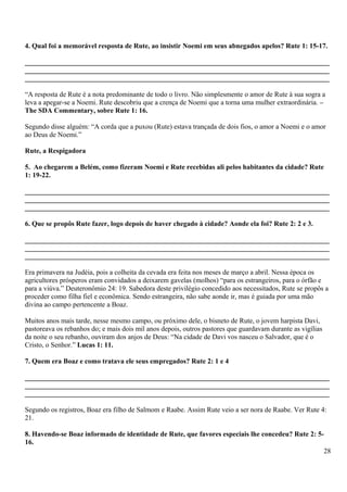 4. Qual foi a memorável resposta de Rute, ao insistir Noemi em seus abnegados apelos? Rute 1: 15-17.
_______________________________________________________________________________________
_______________________________________________________________________________________
_______________________________________________________________________________________
“A resposta de Rute é a nota predominante de todo o livro. Não simplesmente o amor de Rute à sua sogra a
leva a apegar-se a Noemi. Rute descobriu que a crença de Noemi que a torna uma mulher extraordinária. –
The SDA Commentary, sobre Rute 1: 16.
Segundo disse alguém: “A corda que a puxou (Rute) estava trançada de dois fios, o amor a Noemi e o amor
ao Deus de Noemi.”
Rute, a Respigadora
5. Ao chegarem a Belém, como fizeram Noemi e Rute recebidas ali pelos habitantes da cidade? Rute
1: 19-22.
_______________________________________________________________________________________
_______________________________________________________________________________________
_______________________________________________________________________________________
6. Que se propôs Rute fazer, logo depois de haver chegado à cidade? Aonde ela foi? Rute 2: 2 e 3.
_______________________________________________________________________________________
_______________________________________________________________________________________
_______________________________________________________________________________________
Era primavera na Judéia, pois a colheita da cevada era feita nos meses de março a abril. Nessa época os
agricultores prósperos eram convidados a deixarem gavelas (molhos) “para os estrangeiros, para o órfão e
para a viúva.” Deuteronômio 24: 19. Sabedora deste privilégio concedido aos necessitados, Rute se propôs a
proceder como filha fiel e econômica. Sendo estrangeira, não sabe aonde ir, mas é guiada por uma mão
divina ao campo pertencente a Boaz.
Muitos anos mais tarde, nesse mesmo campo, ou próximo dele, o bisneto de Rute, o jovem harpista Davi,
pastoreava os rebanhos do; e mais dois mil anos depois, outros pastores que guardavam durante as vigílias
da noite o seu rebanho, ouviram dos anjos de Deus: “Na cidade de Davi vos nasceu o Salvador, que é o
Cristo, o Senhor.” Lucas 1: 11.
7. Quem era Boaz e como tratava ele seus empregados? Rute 2: 1 e 4
_______________________________________________________________________________________
_______________________________________________________________________________________
_______________________________________________________________________________________
Segundo os registros, Boaz era filho de Salmom e Raabe. Assim Rute veio a ser nora de Raabe. Ver Rute 4:
21.
8. Havendo-se Boaz informado de identidade de Rute, que favores especiais lhe concedeu? Rute 2: 5-
16.
28
 