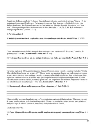 _______________________________________________________________________________________
_______________________________________________________________________________________
_______________________________________________________________________________________
As palavras de Boaz para Rute: “o Senhor Deus de Israel, sob cujas asas te vieste abrigar,” (Verso 12) são
portadoras de uma significação rara. Fazia pouco tempo que Rute abraçara a religião de Jeová, e esta
declaração visava a fortalecer nela a crença recém-encontrada. Idêntica figura de linguagem, “sob Suas
asas,” foi a expressão proferida do descendente de Rute, Davi (Sal. 17: 8; 36: 7; 91: 4), e também era
empregada por Cristo. (Mateus 23: 37).
O Parente Amigável
9. No fim do primeiro dia de respigadora, que conversa houve entre Rute e Noemi? Rute 2: 17-23.
_______________________________________________________________________________________
_______________________________________________________________________________________
_______________________________________________________________________________________
Como resultado de seu trabalho conseguiu Rute levar para casa “quase um efa de cevada,” ou cerca de
quinze quilos. (The SDA Commentary, sobre Rute 2: 17.)
10. Visto que Boaz mostrara um tão amigável interesse em Rute, que sugestão fez Noemi? Rute 3: 1-4.
_______________________________________________________________________________________
_______________________________________________________________________________________
_______________________________________________________________________________________
Na versão inglesa da Bíblia, conhecida como Standard Version, tem o verso 1 a seguinte tradução: “Minha
filha, não hei de eu buscar um lar para ti?” “ Noemi sentiu ser seu dever fazer o que pudesse para prover m
lar para a nora que com tanta lealdade a seguira e, nessa conformidade, explicou a Rute o direito que tinha,
segundo o costume mosaico, de pedir a Boaz que cumprisse seu deve de parente mais próximo. Se Boaz
concorda-se em casar-se com ela, Rute não apenas teria um lar próprio, mas também perpetuaria o nome de
seu falecido marido e sua herança.” – The SDA Commentary, sobre Rute 3: 1.
11. Que respondeu Boaz, ao lhe apresentar Rute esta prospera? Rute 3: 10-13.
______________________________________________________________________________________
_______________________________________________________________________________________
_______________________________________________________________________________________
“Outro remidor há, mais chegado do que eu.” A propriedade era transmitida de pai para filho, mas em caso
de morte ou adversidade, poderia a família perdê-la. Nessas circunstâncias tinha o parente mais próximo a
obrigação legal de remi-la e tratar de preservar o título de herança da família.
Um Casamento Feliz
12. Como foi resolvido o problema, na manhã seguinte, ao se encontrarem os dois parentes? Rute 4: 1-
9.
______________________________________________________________________________________
29
 