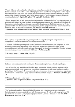 "Ao sair Adão das mãos do Criador, tinha estatura. nobre e bela simetria. Era duas vezes mais alto do que os
homens que agora vivem sobre a Terra, e', bem proporcionado. Suas feições eram perfeitas e belas. A pele'
não era nem branca nem pálida, mas corada, brilhante com a rica coloração da saúde. Eva não era tão alta
quanto Adão. A cabeça atingia um pouco acima dos ombros dele. Também ela era nobre - perfeitamente
simétrica e belíssima." - Spirit of Prophecy Vol. 1, pág. 25 - Edição de 1870).
"Nossos primeiros pais, se bem que criados inocentes e santos, não foram colocados fora da possibilidade de
praticar o mal. Deus os fez como entidades morais livres, capazes de apreciar a sabedoria, e benignidade de
Seu caráter, e a justiça de Suas ordens, e com ampla liberdade de prestar obediência ou recusá-la. Deviam
gozar comunhão com Deus e com os santos anjos; antes, porém, que pudessem tornar-se eternamente livres
de perigo, devia' ser provada .sua fidelidade.” Patriarcas e Profetas (2ª ed.), pág. 32.
1. Que disse Deus, depois de haver criado tudo, ser ainda necessário para o homem? Gên. 2: 18-20.
_______________________________________________________________________________________
_______________________________________________________________________________________
_______________________________________________________________________________________
Uma adjutora" ou ajudadora; isto é, alguém capacitada ou adequada; uma parte complementar ou
companheira Cada um deveria ajustar-se às necessidades do outro,' '
"O homem' não foi feito para habitar na solidão; ele deveria ser um ente social. Sem companhia, as belas
cenas e deleitosas ocupações do Éden teriam deixado de proporcionar perfeita felicidade. Mesmo
a comunhão com os anjos não poderia satisfazer-lhe o desejo de simpatia e:..companhia.· Ninguém havia da
mesma natureza para amar e ser amado.” Patriarcas e Profetas, pág. 29.
2. O que fez então o Criador? Gên. 2: 21 e 22
_______________________________________________________________________________________
_______________________________________________________________________________________
_______________________________________________________________________________________
Podem os céticos ridicularizar esta história, não obstante ela é simples, bela e cheia de significação.
“Eva foi criada de uma costela tirada do lado de Adão, significando que não o deveria dominar, como a
cabeça, nem ser pisada sob os pés como se fosse inferior, mas estar a seu lado como igual, e ser amada e
protegida por ele. Como parte do homem, osso de seus ossos, e carne de sua carne, era ela o seu segundo eu,
mostrando isto a íntima união e apego afetivo que deve existir nesta relação.” – Patriarcas e Profetas, pág.
29.
O Primeiro Casamento e o Lar Ideal
3. Que disse Adão ao apresentar-lhe sua companheira? Gên. 2: 23.
_______________________________________________________________________________________
_______________________________________________________________________________________
_______________________________________________________________________________________
"Em 'jubilosa, admiração os olhos dele [Adão] fixaram-se com a intensa emoção do primeiro amor.
Instintivamente, ou como resultado de instrução divina, reconheceu ele nela parte de seu próprio ser. Daí.
por diante amá-la-ia como a, seu próprio corpo pois, amando-a, amaria a si mesmo." - The SDA Bible
Commentary, sobre Gên. 2:23.
3
 