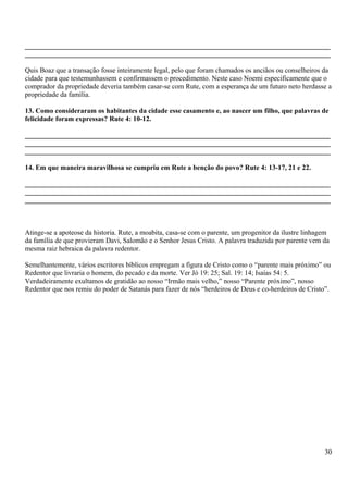 _______________________________________________________________________________________
_______________________________________________________________________________________
Quis Boaz que a transação fosse inteiramente legal, pelo que foram chamados os anciãos ou conselheiros da
cidade para que testemunhassem e confirmassem o procedimento. Neste caso Noemi especificamente que o
comprador da propriedade deveria também casar-se com Rute, com a esperança de um futuro neto herdasse a
propriedade da família.
13. Como consideraram os habitantes da cidade esse casamento e, ao nascer um filho, que palavras de
felicidade foram expressas? Rute 4: 10-12.
_______________________________________________________________________________________
_______________________________________________________________________________________
_______________________________________________________________________________________
14. Em que maneira maravilhosa se cumpriu em Rute a benção do povo? Rute 4: 13-17, 21 e 22.
_______________________________________________________________________________________
_______________________________________________________________________________________
_______________________________________________________________________________________
Atinge-se a apoteose da historia. Rute, a moabita, casa-se com o parente, um progenitor da ilustre linhagem
da família de que provieram Davi, Salomão e o Senhor Jesus Cristo. A palavra traduzida por parente vem da
mesma raiz hebraica da palavra redentor.
Semelhantemente, vários escritores bíblicos empregam a figura de Cristo como o “parente mais próximo” ou
Redentor que livraria o homem, do pecado e da morte. Ver Jó 19: 25; Sal. 19: 14; Isaías 54: 5.
Verdadeiramente exultamos de gratidão ao nosso “Irmão mais velho,” nosso “Parente próximo”, nosso
Redentor que nos remiu do poder de Satanás para fazer de nós “herdeiros de Deus e co-herdeiros de Cristo”.
30
 