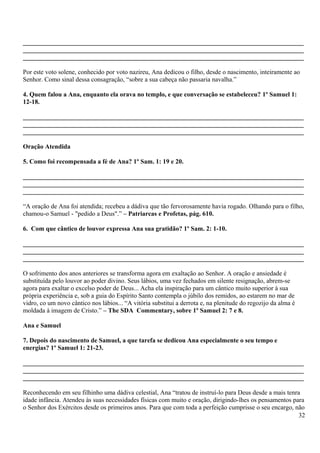 _______________________________________________________________________________________
_______________________________________________________________________________________
_______________________________________________________________________________________
Por este voto solene, conhecido por voto nazireu, Ana dedicou o filho, desde o nascimento, inteiramente ao
Senhor. Como sinal dessa consagração, “sobre a sua cabeça não passaria navalha.”
4. Quem falou a Ana, enquanto ela orava no templo, e que conversação se estabeleceu? 1º Samuel 1:
12-18.
_______________________________________________________________________________________
_______________________________________________________________________________________
_______________________________________________________________________________________
Oração Atendida
5. Como foi recompensada a fé de Ana? 1º Sam. 1: 19 e 20.
_______________________________________________________________________________________
_______________________________________________________________________________________
_______________________________________________________________________________________
“A oração de Ana foi atendida; recebeu a dádiva que tão fervorosamente havia rogado. Olhando para o filho,
chamou-o Samuel - "pedido a Deus".” – Patriarcas e Profetas, pág. 610.
6. Com que cântico de louvor expressa Ana sua gratidão? 1º Sam. 2: 1-10.
_______________________________________________________________________________________
_______________________________________________________________________________________
_______________________________________________________________________________________
O sofrimento dos anos anteriores se transforma agora em exaltação ao Senhor. A oração e ansiedade é
substituída pelo louvor ao poder divino. Seus lábios, uma vez fechados em silente resignação, abrem-se
agora para exaltar o excelso poder de Deus... Acha ela inspiração para um cântico muito superior à sua
própria experiência e, sob a guia do Espírito Santo contempla o júbilo dos remidos, ao estarem no mar de
vidro, co um novo cântico nos lábios... “A vitória substitui a derrota e, na plenitude do regozijo da alma é
moldada à imagem de Cristo.” – The SDA Commentary, sobre 1º Samuel 2: 7 e 8.
Ana e Samuel
7. Depois do nascimento de Samuel, a que tarefa se dedicou Ana especialmente o seu tempo e
energias? 1º Samuel 1: 21-23.
_______________________________________________________________________________________
_______________________________________________________________________________________
_______________________________________________________________________________________
Reconhecendo em seu filhinho uma dádiva celestial, Ana “tratou de instruí-lo para Deus desde a mais tenra
idade infância. Atendeu às suas necessidades físicas com muito e oração, dirigindo-lhes os pensamentos para
o Senhor dos Exércitos desde os primeiros anos. Para que com toda a perfeição cumprisse o seu encargo, não
32
 
