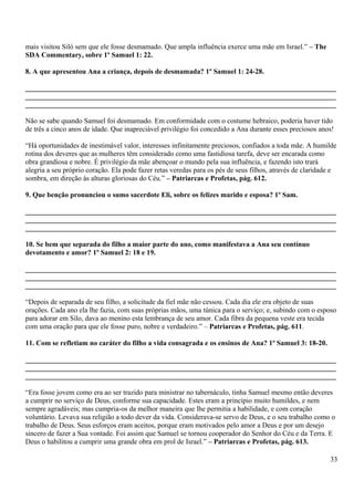 mais visitou Siló sem que ele fosse desmamado. Que ampla influência exerce uma mãe em Israel.” – The
SDA Commentary, sobre 1º Samuel 1: 22.
8. A que apresentou Ana a criança, depois de desmamada? 1º Samuel 1: 24-28.
_______________________________________________________________________________________
_______________________________________________________________________________________
_______________________________________________________________________________________
Não se sabe quando Samuel foi desmamado. Em conformidade com o costume hebraico, poderia haver tido
de três a cinco anos de idade. Que inapreciável privilégio foi concedido a Ana durante esses preciosos anos!
“Há oportunidades de inestimável valor, interesses infinitamente preciosos, confiados a toda mãe. A humilde
rotina dos deveres que as mulheres têm considerado como uma fastidiosa tarefa, deve ser encarada como
obra grandiosa e nobre. É privilégio da mãe abençoar o mundo pela sua influência, e fazendo isto trará
alegria a seu próprio coração. Ela pode fazer retas veredas para os pés de seus filhos, através de claridade e
sombra, em direção às alturas gloriosas do Céu.” – Patriarcas e Profetas, pág. 612.
9. Que benção pronunciou o sumo sacerdote Eli, sobre os felizes marido e esposa? 1º Sam.
_______________________________________________________________________________________
_______________________________________________________________________________________
_______________________________________________________________________________________
10. Se bem que separada do filho a maior parte do ano, como manifestava a Ana seu contínuo
devotamento e amor? 1º Samuel 2: 18 e 19.
_______________________________________________________________________________________
_______________________________________________________________________________________
_______________________________________________________________________________________
“Depois de separada de seu filho, a solicitude da fiel mãe não cessou. Cada dia ele era objeto de suas
orações. Cada ano ela lhe fazia, com suas próprias mãos, uma túnica para o serviço; e, subindo com o esposo
para adorar em Silo, dava ao menino esta lembrança de seu amor. Cada fibra da pequena veste era tecida
com uma oração para que ele fosse puro, nobre e verdadeiro.” – Patriarcas e Profetas, pág. 611.
11. Com se refletiam no caráter do filho a vida consagrada e os ensinos de Ana? 1º Samuel 3: 18-20.
_______________________________________________________________________________________
_______________________________________________________________________________________
_______________________________________________________________________________________
“Era fosse jovem como era ao ser trazido para ministrar no tabernáculo, tinha Samuel mesmo então deveres
a cumprir no serviço de Deus, conforme sua capacidade. Estes eram a princípio muito humildes, e nem
sempre agradáveis; mas cumpria-os da melhor maneira que lhe permitia a habilidade, e com coração
voluntário. Levava sua religião a todo dever da vida. Considerava-se servo de Deus, e o seu trabalho como o
trabalho de Deus. Seus esforços eram aceitos, porque eram motivados pelo amor a Deus e por um desejo
sincero de fazer a Sua vontade. Foi assim que Samuel se tornou cooperador do Senhor do Céu e da Terra. E
Deus o habilitou a cumprir uma grande obra em prol de Israel.” – Patriarcas e Profetas, pág. 613.
33
 