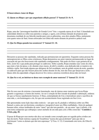 O Imorredouro Amor de Rispa
12. Quem era Rispa e por que angustiante aflição passou? 2º Samuel 21: 8 e 9.
_______________________________________________________________________________________
_______________________________________________________________________________________
_______________________________________________________________________________________
Rispa, uma das “personagem humildes do Grande Livro” fora a segunda esposa de rei Saul. Calamidade aos
calamidade abatera-se sobre seus parentes e amigos, e agora, com errônea intenção de propiciar pela
desumana crueldade de seu falecido marido para com os gibeonitas, seus dois amados filhos, juntamente
com quatro netos de Saul, foram enforcados em Gibeá não muito distante do primitivo palácio real.
13. Que fez Rispa quando isso aconteceu? 2º Samuel 21: 10.
_______________________________________________________________________________________
_______________________________________________________________________________________
_______________________________________________________________________________________
Deixarem-se pessoas não sepultadas, indicada que permaneciam em ignomínia. Enquanto outras pessoas lhe
menosprezavam os filhos como criminosos, Rispa demonstrou seu amor materno permanecendo no lugar da
execução até que eles houvessem sido sepultados condignamente. Não pode ela fazer o que gostaria de ter
feito, assim fez o que podia para proteger os cadáveres. Sobre a penha, Rispa estendeu suas vestes de cilício,
que eram o luto da época; e ali, durante cinco meses, de abril a outubro, essa dedicada mãe se manteve em
solitária vigília. Sem tenda alguma que abrigasse do Sol escaldante, nem do gelado sereno da noite, guardou
os cadáveres para que não fossem presa dos urubus durante do dia, nem das feras que farejavam a noite.
Quase além da capacidade a língua descrever foi a terna a amorosa resistência dessa mãe em Israel.
14. Que fez o rei, ao inteirar-se desse raro exemplo de amor materno? 2º Samuel 21: 11-14.
_______________________________________________________________________________________
_______________________________________________________________________________________
_______________________________________________________________________________________
Não foi esse caso de extrema e incessante lamentação, mas de intenso amor materno que levou Rispa
garantir a segurança e a honra dos mortos. Ao ser o coração de Davi tocado de piedade e admiração, ordenou
ele que se fizesse sepultamento honroso. E Deus, contemplando do Céu o imorredouro amor e sacrifício de
uma mãe, e, em homenagem a ela, fez que este acontecimento fosse registrado em Seu Livro.
São apresentadas nesta lição duas mães notáveis – um apor sua fé, piedade e influência sobre seu filho
Samuel; a outra, por seu heroísmo, constância e inesgotável amor aos filhos malfadados. Alem de qualquer
humano afeto, somos lembrados de outro “amor” que não tem paralelo....de um amor “que é infinito, é de
uma terna compaixão que sobrepuja o amor anelante de um mãe para com o filho extravido.” Caminho a
Cristo, pág. 20.
O pesar de Rispa por seus mortos não deve ser tomado como exemplo para ser seguido pelos cristãos em
face da morte. Paulo instruiu a igreja de Tessalônica “acerca dos que já dormem” para que não se
entristeçam “como os demais que não tem esperança.” (I Tess. 4: 13). Comentando este texto, diz Ellen G.
White:
34
 