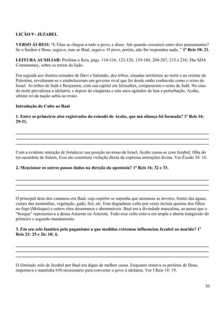 LIÇÃO 9 - JEZABEL
VERSO ÁUREO: “E Elias se chegou a todo o povo, e disse: Até quando coxeareis entre dois pensamentos?
Se o Senhor é Deus, segui-o; mas se Baal, segui-o. O povo, porém, não lhe respondeu nada..” 1º Reis 18: 21.
LEITURA AUXILIAR: Profetas e Reis, págs. 114-116, 123-126, 159-160, 204-207, 215 e 216; The SDA
Commentary, sobre os textos da lição.
Em seguida aos ilustres reinados de Davi e Salomão, dez tribos, situadas territórios ao norte e ao oriente da
Palestina, revoltaram-se e estabeleceram um governo rival que foi desde então conhecido como o reino de
Israel. As tribos de Judá e Benjamim, com sua capital em Jerusalém, compuseram o reino de Judá. No eino
do norte prevaleceu a idolatria, e depois de cinqüenta e sete anos agitados de luta e perturbação, Acabe,
sétimo rei da nação subiu ao trono.
Introdução do Culto ao Baal
1. Entre os primeiros atos registrados do reinado de Acabe, que má aliança foi formada? 1º Reis 16:
29-31.
_______________________________________________________________________________________
_______________________________________________________________________________________
_______________________________________________________________________________________
Com a evidente intenção de fortalecer sua posição no trono de Israel, Acabe casou-se com Jezabel, filha do
rei-sacerdote de Sidom, Esse ato constituía violação direta da expressa instruções divina. Ver Êxodo 34: 16.
2. Mencionar os outros passos dados na direção da apostasia? 1º Reis 16: 32 e 33.
_______________________________________________________________________________________
_______________________________________________________________________________________
_______________________________________________________________________________________
O principal deus dos cananeus era Baal, cujo espírito se supunha que animasse as árvores, fontes das águas,
cumes das montanhas, vegetação, gado, Sol, etc. Este degradante culto por vezes incluía queima dos filhos
no fogo (Moloque) e outros ritos desumanos e abomináveis. Baal era a divindade masculina, ao passo que o
“bosque” representava a deusa Astarote ou Asterote. Todo esse culto estava em ampla e aberta trangessão do
primeiro e segundo mandamento.
3. Em seu zelo fanático pelo paganismo a que medidas extremas influenciou Jezabel ao marido? 1º
Reis 21: 25 e 26; 18; 4.
_______________________________________________________________________________________
_______________________________________________________________________________________
_______________________________________________________________________________________
O ilimitado zelo de Jezabel por Baal era digno de melhor causa. Enquanto matava os profetas de Deus,
importava e mantinha 650 missionário para converter o povo à idolatria. Ver I Reis 18: 19.
36
 