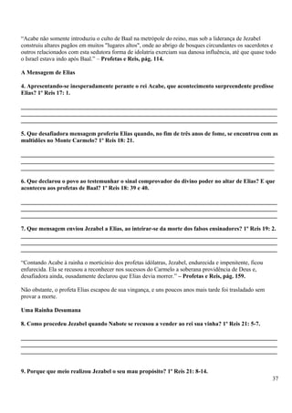“Acabe não somente introduziu o culto de Baal na metrópole do reino, mas sob a liderança de Jezabel
construiu altares pagãos em muitos "lugares altos", onde ao abrigo de bosques circundantes os sacerdotes e
outros relacionados com esta sedutora forma de idolatria exerciam sua danosa influência, até que quase todo
o Israel estava indo após Baal.” – Profetas e Reis, pág. 114.
A Mensagem de Elias
4. Apresentando-se inesperadamente perante o rei Acabe, que acontecimento surpreendente predisse
Elias? 1º Reis 17: 1.
_______________________________________________________________________________________
_______________________________________________________________________________________
_______________________________________________________________________________________
5. Que desafiadora mensagem proferiu Elias quando, no fim de três anos de fome, se encontrou com as
multidões no Monte Carmelo? 1º Reis 18: 21.
______________________________________________________________________________________
______________________________________________________________________________________
______________________________________________________________________________________
6. Que declarou o povo ao testemunhar o sinal comprovador do divino poder no altar de Elias? E que
aconteceu aos profetas de Baal? 1º Reis 18: 39 e 40.
_______________________________________________________________________________________
_______________________________________________________________________________________
_______________________________________________________________________________________
7. Que mensagem enviou Jezabel a Elias, ao inteirar-se da morte dos falsos ensinadores? 1º Reis 19: 2.
_______________________________________________________________________________________
_______________________________________________________________________________________
_______________________________________________________________________________________
“Contando Acabe à rainha o morticínio dos profetas idólatras, Jezabel, endurecida e impenitente, ficou
enfurecida. Ela se recusou a reconhecer nos sucessos do Carmelo a soberana providência de Deus e,
desafiadora ainda, ousadamente declarou que Elias devia morrer.” – Profetas e Reis, pág. 159.
Não obstante, o profeta Elias escapou de sua vingança, e uns poucos anos mais tarde foi trasladado sem
provar a morte.
Uma Rainha Desumana
8. Como procedeu Jezabel quando Nabote se recusou a vender ao rei sua vinha? 1º Reis 21: 5-7.
_______________________________________________________________________________________
_______________________________________________________________________________________
_______________________________________________________________________________________
9. Porque que meio realizou Jezabel o seu mau propósito? 1º Reis 21: 8-14.
37
 