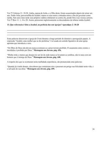Ver 2º Crônicas 21: 18-20. Atalia, esposa de Jorão, e o filho deste, foram assassinados depois de reinar um
ano. Então Atlia, perversafilha de Jezabel, matou os seus netos e enteados-netos a fim de governar como
rainha. Sete anos mais tarde seus próprios súditos rebelaram-se contra ela, pondo fim à sua viciosa carreira.
Ver 2º Reis 11: 1, 16 e 20. Assim, pereceram ingloriosamente os descendentes da infame rainha Jezabel.
13. Que referencia é feita a Jezabel, na profecia das sete igrejas? Apocalipse 2: 18-20
_______________________________________________________________________________________
_______________________________________________________________________________________
_______________________________________________________________________________________
Estas palavras descrevem a igreja de Cristo durante o longo período do domínio e perseguição papais. A
expressão “Jezabel, uma mulher que se diz profetisa,” é aí usada em sentido figurativo de uma igreja
apostata que introduziu o erro.
“Os filhos de Deus não devem nunca aventurar-se a pisar terreno proibido. O casamento entre crentes e
incrédulos é proibido por Deus.” Mensagens aos Jovens, pág. 436.
“Minha irmã, a menos que desejes ter um lar de onde nunca se levantam as sombras, não te unas com um
homem que é inimigo de Deus.” Mensagem aos Jovens, pág. 440.
A respeito dos que se aventuram nesta malfadada experiência, são pronunciada estas palavras:
“Quando já é tarde demais, descobrem que cometeram erro e puseram em perigo sua felicidade nesta vida, e
a salvação de sua alma.” Mensagens aos Jovens, pág. 459.
39
 