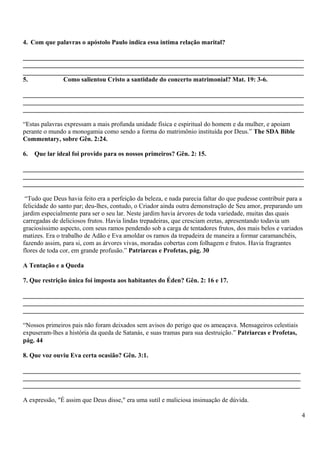 4. Com que palavras o apóstolo Paulo indica essa intima relação marital?
_______________________________________________________________________________________
_______________________________________________________________________________________
_______________________________________________________________________________________
5. Como salientou Cristo a santidade do concerto matrimonial? Mat. 19: 3-6.
_______________________________________________________________________________________
_______________________________________________________________________________________
_______________________________________________________________________________________
“Estas palavras expressam a mais profunda unidade física e espiritual do homem e da mulher, e apoiam
perante o mundo a monogamia como sendo a forma do matrimônio instituída por Deus.” The SDA Bible
Commentary, sobre Gên. 2:24.
6. Que lar ideal foi provido para os nossos primeiros? Gên. 2: 15.
_______________________________________________________________________________________
_______________________________________________________________________________________
_______________________________________________________________________________________
“Tudo que Deus havia feito era a perfeição da beleza, e nada parecia faltar do que pudesse contribuir para a
felicidade do santo par; deu-lhes, contudo, o Criador ainda outra demonstração de Seu amor, preparando um
jardim especialmente para ser o seu lar. Neste jardim havia árvores de toda variedade, muitas das quais
carregadas de deliciosos frutos. Havia lindas trepadeiras, que cresciam eretas, apresentando todavia um
graciosíssimo aspecto, com seus ramos pendendo sob a carga de tentadores frutos, dos mais belos e variados
matizes. Era o trabalho de Adão e Eva amoldar os ramos da trepadeira de maneira a formar caramanchéis,
fazendo assim, para si, com as árvores vivas, moradas cobertas com folhagem e frutos. Havia fragrantes
flores de toda cor, em grande profusão.” Patriarcas e Profetas, pág. 30
A Tentação e a Queda
7. Que restrição única foi imposta aos habitantes do Éden? Gên. 2: 16 e 17.
_______________________________________________________________________________________
_______________________________________________________________________________________
_______________________________________________________________________________________
“Nossos primeiros pais não foram deixados sem avisos do perigo que os ameaçava. Mensageiros celestiais
expuseram-lhes a história da queda de Satanás, e suas tramas para sua destruição.” Patriarcas e Profetas,
pág. 44
8. Que voz ouviu Eva certa ocasião? Gên. 3:1.
______________________________________________________________________________________
______________________________________________________________________________________
______________________________________________________________________________________
A expressão, "É assim que Deus disse," era uma sutil e maliciosa insinuação de dúvida.
4
 
