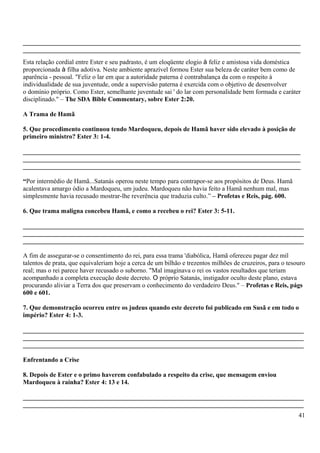 ______________________________________________________________________________________
______________________________________________________________________________________
Esta relação cordial entre Ester e seu padrasto, é um eloqüente elogio à feliz e amistosa vida doméstica
proporcionada à filha adotiva. Neste ambiente aprazível formou Ester sua beleza de caráter bem como de
aparência - pessoal. "Feliz o lar em que a autoridade paterna é contrabalança da com o respeito à
individualidade de sua juventude, onde a supervisão paterna é exercida com o objetivo de desenvolver
o domínio próprio. Como Ester, semelhante juventude sai ' do lar com personalidade bem formada e caráter
disciplinado." – The SDA Bible Commentary, sobre Ester 2:20.
A Trama de Hamã
5. Que procedimento continuou tendo Mardoqueu, depois de Hamã haver sido elevado à posição de
primeiro ministro? Ester 3: 1-4.
______________________________________________________________________________________
______________________________________________________________________________________
______________________________________________________________________________________
“Por intermédio de Hamã...Satanás operou neste tempo para contrapor-se aos propósitos de Deus. Hamã
acalentava amargo ódio a Mardoqueu, um judeu. Mardoqueu não havia feito a Hamã nenhum mal, mas
simplesmente havia recusado mostrar-lhe reverência que traduzia culto.” – Profetas e Reis, pág. 600.
6. Que trama maligna concebeu Hamã, e como a recebeu o rei? Ester 3: 5-11.
_______________________________________________________________________________________
_______________________________________________________________________________________
_______________________________________________________________________________________
A fim de assegurar-se o consentimento do rei, para essa trama 'diabólica, Hamã ofereceu pagar dez mil
talentos de prata, que equivaleriam hoje a cerca de um bilhão e trezentos milhões de cruzeiros, para o tesouro
real; mas o rei parece haver recusado o suborno. "Mal imaginava o rei os vastos resultados que teriam
acompanhado a completa execução deste decreto. O próprio Satanás, instigador oculto deste plano, estava
procurando aliviar a Terra dos que preservam o conhecimento do verdadeiro Deus." – Profetas e Reis, págs
600 e 601.
7. Que demonstração ocorreu entre os judeus quando este decreto foi publicado em Susã e em todo o
império? Ester 4: 1-3.
_______________________________________________________________________________________
_______________________________________________________________________________________
_______________________________________________________________________________________
Enfrentando a Crise
8. Depois de Ester e o primo haverem confabulado a respeito da crise, que mensagem enviou
Mardoqueu à rainha? Ester 4: 13 e 14.
_______________________________________________________________________________________
_______________________________________________________________________________________
41
 