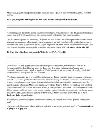 Mardoqueu, é agora usada para sua própria execução. Todo o povo de Susã testemunhou, então, o seu fim
inglório.
13. A que posição foi Mardoqueu elevado, e que decreto foi expedido? Ester 8: 1-14.
_______________________________________________________________________________________
_______________________________________________________________________________________
_______________________________________________________________________________________
A finalidade deste decreto foi contra-ordenar o anterior edito de exterminação. Não, delegava autoridade aos
judeus para destruírem seus inimigos mas, simplesmente, se disporem para a defesa própria.
“No dia apontado para a sua destruição, "os judeus nas suas cidades, em todas as províncias do rei Assuero,
se ajuntaram para pôr as mãos naqueles que procuravam o seu mal; e nenhum podia resistir-lhes, porque o
seu terror caiu sobre todos aqueles povos". Anjos magníficos em poder tinham sido comissionados por Deus
para proteger Seu povo, enquanto eles se punham "em defesa de sua vida”. – Profetas e Reis, pág. 602.
14. Qual foi o efeito dessa proclamação? Ester 8: 16 e 17; 9: 17, 26-28.
______________________________________________________________________________________
______________________________________________________________________________________
______________________________________________________________________________________
O 13° dia do 12°. mês que testemunharia a total aniquilação dos judeus, transformou-se num dia de
livramento e júbilo. Hamã lançara sortes· ou "Pur," para determinar o dia auspicioso' para a total
destruição; assim adotaram os judeus a palavra "Purim" para o dia, de sua grande celebração, cuja festa é
'ainda observada pelos judeus em todo o mundo.
“As duras experiências que o povo de Deus enfrentara nos dias de Ester não foram peculiares a esse tempo
somente... O decreto que finalmente sairá contra o remanescente povo de Deus será muito semelhante ao que
Assuero promulgou contra os judeus. Hoje os inimigos da verdadeira igreja vêem no pequeno grupo de
guardadores do sábado, um Mardoqueu à porta. A reverência do povo de Deus por Sua lei, é uma constante
repreensão aos que têm deixado o temor do Senhor, e estão pisando o Seu sábado... Neste campo se travará o
último grande conflito na controvérsia entre a verdade e o erro. E nós não somos deixados em dúvida quanto
ao desfecho. Hoje, como nos dias de Ester a Mardoqueu, o Senhor vindicará Sua verdade e Seu povo. –
Profetas e Reis, pág. 605 e 606.
Reconheço eu, como um dos povo remanescente de Deus, ter chegado a este reino “para tal tempo como
este?
“As palavras de Mardoqueu a Ester podem ser aplicadas aos adultos e jovens de hoje”. – Testemunhos Para
a Igreja Vol. 5, pág. 321
43
 